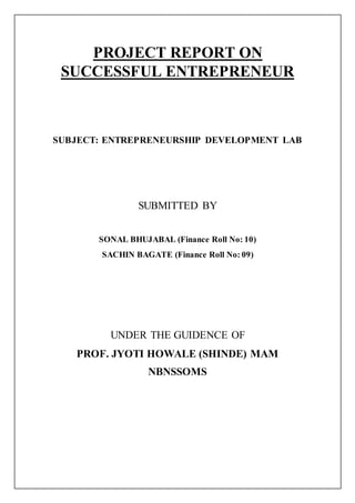 PROJECT REPORT ON
SUCCESSFUL ENTREPRENEUR
SUBJECT: ENTREPRENEURSHIP DEVELOPMENT LAB
SUBMITTED BY
SONAL BHUJABAL (Finance Roll No: 10)
SACHIN BAGATE (Finance Roll No: 09)
UNDER THE GUIDENCE OF
PROF. JYOTI HOWALE (SHINDE) MAM
NBNSSOMS
 