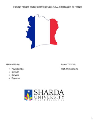 1
PROJECT REPORT ONTHE HOFSTEDE’S CULTURAL DIMENSIONS OF FRANCE
PRESENTED BY: SUBMITTED TO:
 Paulo Sambo Prof. Krishna Raina
 Kenneth
 Kanyere
 Zipporah
 