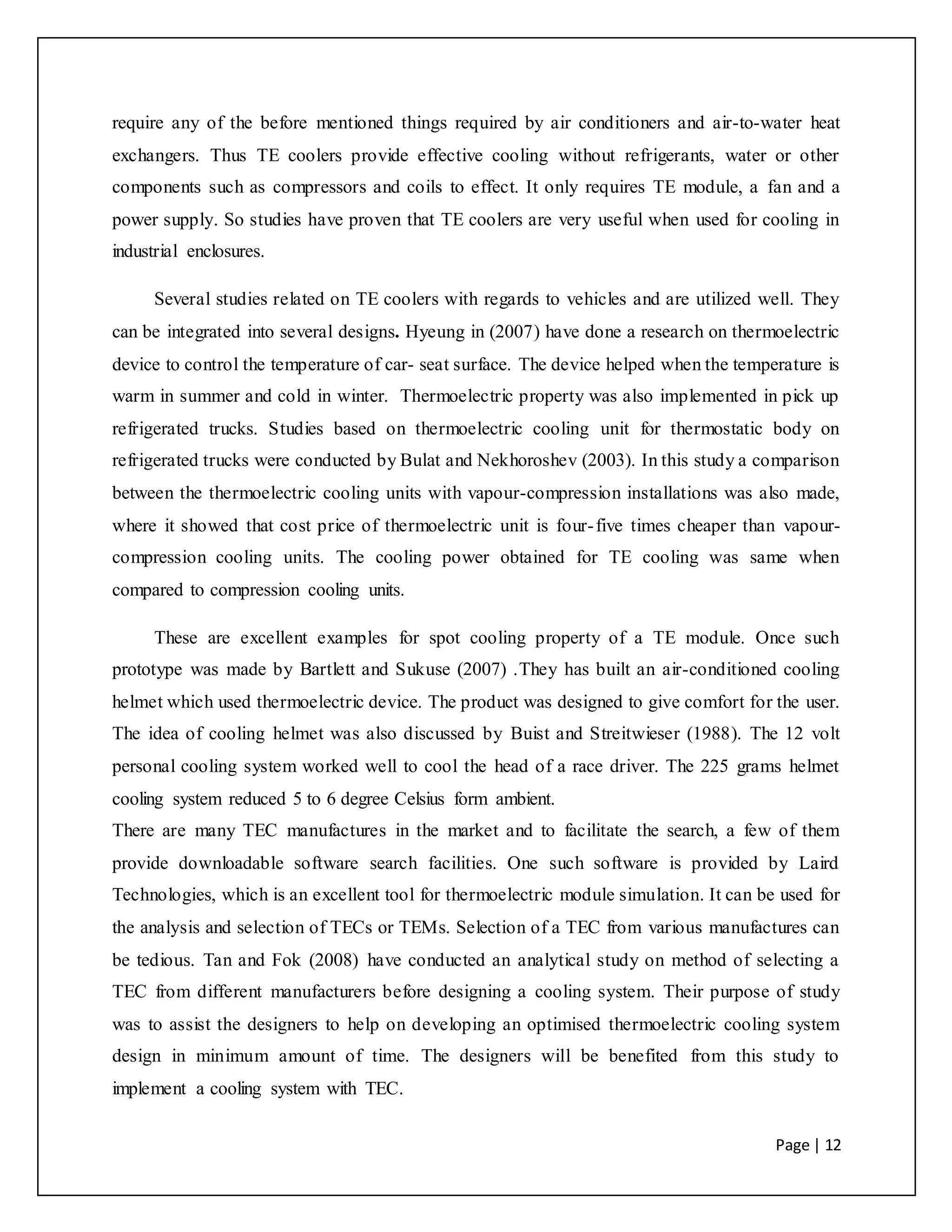 Page | 12
require any of the before mentioned things required by air conditioners and air-to-water heat
exchangers. Thus TE coolers provide effective cooling without refrigerants, water or other
components such as compressors and coils to effect. It only requires TE module, a fan and a
power supply. So studies have proven that TE coolers are very useful when used for cooling in
industrial enclosures.
Several studies related on TE coolers with regards to vehicles and are utilized well. They
can be integrated into several designs. Hyeung in (2007) have done a research on thermoelectric
device to control the temperature of car- seat surface. The device helped when the temperature is
warm in summer and cold in winter. Thermoelectric property was also implemented in pick up
refrigerated trucks. Studies based on thermoelectric cooling unit for thermostatic body on
refrigerated trucks were conducted by Bulat and Nekhoroshev (2003). In this study a comparison
between the thermoelectric cooling units with vapour-compression installations was also made,
where it showed that cost price of thermoelectric unit is four-five times cheaper than vapour-
compression cooling units. The cooling power obtained for TE cooling was same when
compared to compression cooling units.
These are excellent examples for spot cooling property of a TE module. Once such
prototype was made by Bartlett and Sukuse (2007) .They has built an air-conditioned cooling
helmet which used thermoelectric device. The product was designed to give comfort for the user.
The idea of cooling helmet was also discussed by Buist and Streitwieser (1988). The 12 volt
personal cooling system worked well to cool the head of a race driver. The 225 grams helmet
cooling system reduced 5 to 6 degree Celsius form ambient.
There are many TEC manufactures in the market and to facilitate the search, a few of them
provide downloadable software search facilities. One such software is provided by Laird
Technologies, which is an excellent tool for thermoelectric module simulation. It can be used for
the analysis and selection of TECs or TEMs. Selection of a TEC from various manufactures can
be tedious. Tan and Fok (2008) have conducted an analytical study on method of selecting a
TEC from different manufacturers before designing a cooling system. Their purpose of study
was to assist the designers to help on developing an optimised thermoelectric cooling system
design in minimum amount of time. The designers will be benefited from this study to
implement a cooling system with TEC.
 