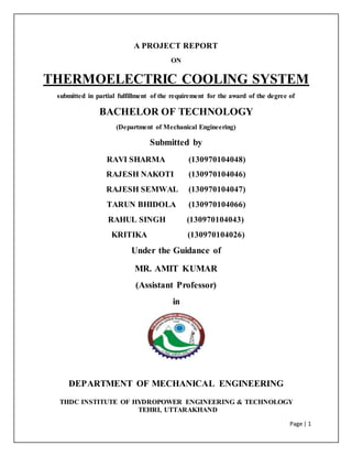 Page | 1
A PROJECT REPORT
ON
THERMOELECTRIC COOLING SYSTEM
submitted in partial fulfillment of the requirement for the award of the degree of
BACHELOR OF TECHNOLOGY
(Department of Mechanical Engineering)
Submitted by
RAVI SHARMA (130970104048)
RAJESH NAKOTI (130970104046)
RAJESH SEMWAL (130970104047)
TARUN BHIDOLA (130970104066)
RAHUL SINGH (130970104043)
KRITIKA (130970104026)
Under the Guidance of
MR. AMIT KUMAR
(Assistant Professor)
in
DEPARTMENT OF MECHANICAL ENGINEERING
THDC INSTITUTE OF HYDROPOWER ENGINEERING & TECHNOLOGY
TEHRI, UTTARAKHAND
 
