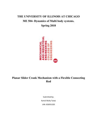 THE UNIVERSITY OF ILLINOIS AT CHICAGO
ME 504- Dynamics of Multi body systems.
Spring 2018
Planar Slider Crank Mechanism with a Flexible Connecting
Rod
Submitted by:
Kamal Wolly Taiwo
UIN: 656931320
 