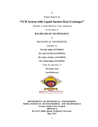1
A
Project Report on
“VCR System with Liquid Suction Heat Exchanger”
Submitted in partial fulfillment of the requirements
for the degree of
BACHELOR OF TECHNOLOGY
in
MECHANICAL ENGINEERING
Submitted by
Mr.Alok Singh (1313340015)
Mr. Sant Lal Patel (1313340151)
Mr. Surjeet Pandey (1413340919)
Mr. Vishal Singh (1313340183)
Under the supervision of
Mr.Tarun Goel
(Asst.Professor)
DEPARTMENT OF MECHANICAL ENGINEERING
NOIDA INSTITUTE OF ENGINEERING AND TECHNOLOGY
Greater Noida, Uttar Pradesh
Affiliated to
Dr.A.P.J Abdul Kalam Technical University
May, 2017
 