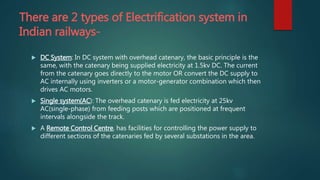 There are 2 types of Electrification system in
Indian railways-
 DC System: In DC system with overhead catenary, the basic principle is the
same, with the catenary being supplied electricity at 1.5kv DC. The current
from the catenary goes directly to the motor OR convert the DC supply to
AC internally using inverters or a motor-generator combination which then
drives AC motors.
 Single system(AC): The overhead catenary is fed electricity at 25kv
AC(single-phase) from feeding posts which are positioned at frequent
intervals alongside the track.
 A Remote Control Centre, has facilities for controlling the power supply to
different sections of the catenaries fed by several substations in the area.
 