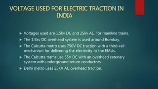 VOLTAGE USED FOR ELECTRIC TRACTION IN
INDIA
 Voltages used are 1.5kv DC and 25kv AC for mainline trains.
 The 1.5kv DC overhead system is used around Bombay.
 The Calcutta metro uses 750V DC traction with a third-rail
mechanism for delivering the electricity to the EMUs.
 The Calcutta trams use 55V DC with an overhead catenary
system with underground return conductors.
 Delhi metro uses 25KV AC overhead traction.
 