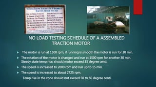 NO LOAD TESTING SCHEDULE OF A ASSEMBLED
TRACTION MOTOR
 The motor is run at 1500 rpm, if running is smooth the motor is run for 30 min.
 The rotation of the motor is changed and run at 1500 rpm for another 30 min.
Steady state temp rise, should motor exceed 35 degree centi.
 The speed is increased to 2000 rpm and run up to 15 min.
 The speed is increased to about 2725 rpm.
Temp rise in the zone should not exceed 50 to 60 degree centi.
 