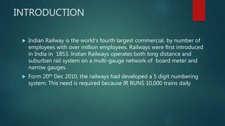 INTRODUCTION
 Indian Railway is the world’s fourth largest commercial, by number of
employees with over million employees. Railways were first introduced
in India in 1853. Indian Railways operates both long distance and
suburban rail system on a multi-gauge network of board meter and
narrow gauges.
 Form 20th Dec 2010, the railways had developed a 5 digit numbering
system. This need is required because IR RUNS 10,000 trains daily
 