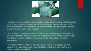OIL TYPE TRANSFORMER
Transformer oil or insulating oil is usually a highly-refined mineral oil that is stable
at high temp and has excellent electrical insulating properties. It is used in oil-
filled transformers, circuit breakers. Its function are to Insulate, suppress corona
and arcing, and to serve as a coolant.
The oil helps cool the transformer because it also provides part if the electrical
insulation between internal live parts, transformer oil must remain stable at high
temp for an external radiation through which the oil circulates by natural
convection.
The flash point(min) and pour point(max) are 140 c to -6 c respectively. The
dielectric strength of new untreated oil is MV/m (RMS)and after treatment it
should be>24 MV/m (RMS)
 