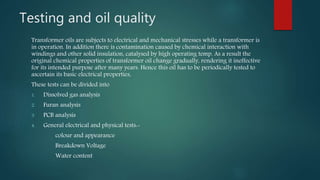 Testing and oil quality
Transformer oils are subjects to electrical and mechanical stresses while a transformer is
in operation. In addition there is contamination caused by chemical interaction with
windings and other solid insulation, catalysed by high operating temp. As a result the
original chemical properties of transformer oil change gradually, rendering it ineffective
for its intended purpose after many years. Hence this oil has to be periodically tested to
ascertain its basic electrical properties,
These tests can be divided into
1. Dissolved gas analysis
2. Furan analysis
3. PCB analysis
4. General electrical and physical tests:-
colour and appearance
Breakdown Voltage
Water content
 