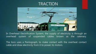 TRACTION
In Overhead Electrification System, the supply of electricity is through an
overhead system of suspended cables known as the catenary.
The loco uses a Pantograph, to make contact with the overheat contact
cable and draw electricity from it to power its motors.
 
