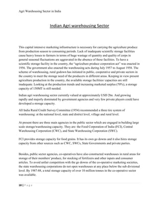 Agri Warehousing Sector in India



                         Indian Agri warehousing Sector



This capital intensive marketing infrastructure is necessary for carrying the agriculture produce
from production season to consuming periods. Lack of inadequate scientific storage facilities
cause heavy losses to farmers in terms of huge wastage of quantity and quality of corps in
general seasonal fluctuations are aggravated in the absence of these facilities. To have a
scientific storage facility in the country, the “agriculture produce corporation act” was enacted in
1956. The government also enacted the warehousing acts during July 1957 to August 1958. The
scheme of warehousing, rural godown has initiated in public, cooperative and private sectors in
the country to meet the storage need of the producers in different areas. Keeping in view present
agriculture production in the country, the available storage facilities/ capacities are still
inadequate. Looking at the production trends and increasing marketed surplus (70%), a storage
capacity of 150MT is still needed.

Indian agri warehousing sector currently valued at approximately USD 2bn. And growing
rapidly and majorly dominated by government agencies and very few private players could have
developed a storage capacity.

All India Rural Credit Survey Committee (1954) recommended a three tire system of
warehousing: at the national level, state and district level, village and rural level.

At present there are three main agencies in the public sector which are engaged in building large
scale storage/warehousing capacity. They are: the Food Corporation of India (FCI), Central
Warehousing Corporation (CWC), and State Warehousing Corporation (SWC).

FCI provides storage capacity for food grains. It has its own go downs and it also hires storage
capacity from other sources such as CWC, SWCs, State Governments and private parties.


Besides, public sector agencies, co-operatives have also constructed warehouses in rural areas for
storage of their members' produce, for stocking of fertilizers and other inputs and consumer
articles. To avoid unfair competition with the go downs of the co-operative marketing societies,
the state warehousing corporations do not open warehouses at any place below the sub divisional
level. By 1987-88, a total storage capacity of over 10 million tonnes in the co-operative sector
was available.


18 | P a g e
 