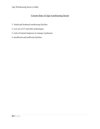 Agri Warehousing Sector in India



                           Current State of Agri warehousing Sector


1. Small and Scattered warehousing facilities
2. Low use of I.T and other technologies

3. Lack of trained manpower to manage warehouses

4. Insufficient and inefficient facilities.




24 | P a g e
 