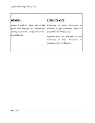Agri Warehousing Sector in India




GENERAL                                      REFRIGERATED

Storage of fertilizers, cotton, tobacco, food Warehouses   in   which    temperature    is
grains, wool, petroleum, etc.   Generally no maintained as per requirement. Meant for
specific requirements. Storage items with a perishable commodities such as
longer life span.
                                             Vegetables, fruits, fish, beefs and Meat. The
                                             temperature   in    these   Warehouses     is
                                             maintained below 3 to 5 degrees.




26 | P a g e
 