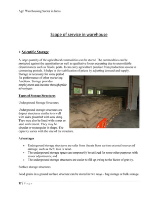 Agri Warehousing Sector in India




                           Scope of service in warehouse


1. Scientific Storage

A large quantity of the agricultural commodities can be stored. The commodities can be
protected against the quantitative as well as qualitative losses occurring due to unavoidable
circumstances such as floods, pests. It can carry agriculture produce from production season to
consuming periods. It helps in the stabilization of prices by adjusting demand and supply.
Storage is necessary for some period
for performance of other marketing
functions. Storage provides
employment and income through price
advantages.

Types of Storage Structures

Underground Storage Structures

Underground storage structures are
dugout structures similar to a well
with sides plastered with cow dung.
They may also be lined with stones or
sand and cement. They may be
circular or rectangular in shape. The
capacity varies with the size of the structure.

Advantages

    •   Underground storage structures are safer from threats from various external sources of
        damage, such as theft, rain or wind.
    •   The underground storage space can temporarily be utilized for some other purposes with
        minor adjustments; and
    •   The underground storage structures are easier to fill up owing to the factor of gravity.

Surface storage structures

Food grains in a ground surface structure can be stored in two ways - bag storage or bulk storage.

27 | P a g e
 