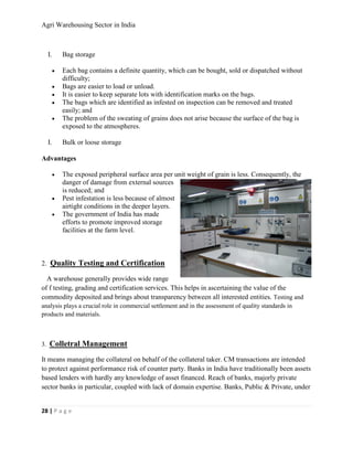 Agri Warehousing Sector in India



     I.       Bag storage

          •   Each bag contains a definite quantity, which can be bought, sold or dispatched without
              difficulty;
          •   Bags are easier to load or unload.
          •   It is easier to keep separate lots with identification marks on the bags.
          •   The bags which are identified as infested on inspection can be removed and treated
              easily; and
          •   The problem of the sweating of grains does not arise because the surface of the bag is
              exposed to the atmospheres.

     I.       Bulk or loose storage

Advantages

          •   The exposed peripheral surface area per unit weight of grain is less. Consequently, the
              danger of damage from external sources
              is reduced; and
          •   Pest infestation is less because of almost
              airtight conditions in the deeper layers.
          •   The government of India has made
              efforts to promote improved storage
              facilities at the farm level.



2. Quality Testing and Certification

  A warehouse generally provides wide range
of f testing, grading and certification services. This helps in ascertaining the value of the
commodity deposited and brings about transparency between all interested entities. Testing and
analysis plays a crucial role in commercial settlement and in the assessment of quality standards in
products and materials.



3.   Colletral Management
It means managing the collateral on behalf of the collateral taker. CM transactions are intended
to protect against performance risk of counter party. Banks in India have traditionally been assets
based lenders with hardly any knowledge of asset financed. Reach of banks, majorly private
sector banks in particular, coupled with lack of domain expertise. Banks, Public & Private, under


28 | P a g e
 