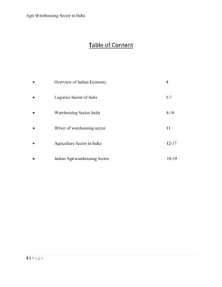 Agri Warehousing Sector in India




                                   Table of Content




   •           Overview of Indian Economy             4


   •           Logistics Sector of India              5-7


   •           Warehosuing Sector India               8-10


   •           Driver of warehousing sector           11


   •           Agriculture Sector in India            12-17


   •           Indian Agriwarehousing Sector          18-39




3|Page
 