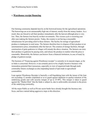 Agri Warehousing Sector in India



4. Warehouse receipt financing




Our farming community depends heavily on the borrowed money for the agricultural operations.
The borrowings are at an unreasonably high rate of interest, mostly from the money lenders. As a
result, they are forced to sell their produce immediately after the harvest although price is very
low. Thus, the farmers lose heavily on their investments. This vicious cycle is recurring year
after year making the farmers poorer. Today, the country is not having a reasonable
infrastructure for providing relief to these farmers. The facility for storage of agricultural
produce is inadequate in rural areas. The farmers therefore have to dispose of their produce at an
unremunerative price, immediately after the harvest. The creation of storage facilities, through
construction of grain godowns in villages will remedy the above situation. The farmers can store
their produce in godowns by paying rents, and release the produce to market when the price is
reasonable. Meanwhile, the farmers can borrow from a financial institution, in case of need, by
pledge of godown receipt.

The business of “Financing against Warehouse receipts” is currently in its nascent stages, as far
as India is concerned. However, it can certainly prove to be a highly lucrative business with
tremendous potential that it possesses, especially in view of organized trade through multi
commodity futures exchanges as also impending launch of spot trade in agricultural
commodities.

Loan against Warehouse Receipts is basically a self-liquidating loan with the tenure of the loan
not exceeding 12 months (stipulated so as to guard against depletion in quality/valuation of the
underlying goods) and with security margin of up to 25-40%. This margin is taken to guard
against the “Market Risk” that the bank is subject to, due to unfavorable movement in the prices
of the underlying commodity.

All the major Public as well as Private sector banks have already brought this business into
focus, and have started taking aggressive steps in this direction.




30 | P a g e
 