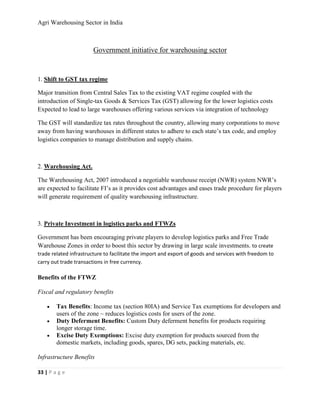 Agri Warehousing Sector in India



                        Government initiative for warehousing sector


1. Shift to GST tax regime

Major transition from Central Sales Tax to the existing VAT regime coupled with the
introduction of Single-tax Goods & Services Tax (GST) allowing for the lower logistics costs
Expected to lead to large warehouses offering various services via integration of technology

The GST will standardize tax rates throughout the country, allowing many corporations to move
away from having warehouses in different states to adhere to each state’s tax code, and employ
logistics companies to manage distribution and supply chains.



2. Warehousing Act.

The Warehousing Act, 2007 introduced a negotiable warehouse receipt (NWR) system NWR’s
are expected to facilitate FI’s as it provides cost advantages and eases trade procedure for players
will generate requirement of quality warehousing infrastructure.



3. Private Investment in logistics parks and FTWZs

Government has been encouraging private players to develop logistics parks and Free Trade
Warehouse Zones in order to boost this sector by drawing in large scale investments. to create
trade related infrastructure to facilitate the import and export of goods and services with freedom to
carry out trade transactions in free currency.

Benefits of the FTWZ

Fiscal and regulatory benefits

    •   Tax Benefits: Income tax (section 80IA) and Service Tax exemptions for developers and
        users of the zone ~ reduces logistics costs for users of the zone.
    •   Duty Deferment Benefits: Custom Duty deferment benefits for products requiring
        longer storage time.
    •   Excise Duty Exemptions: Excise duty exemption for products sourced from the
        domestic markets, including goods, spares, DG sets, packing materials, etc.

Infrastructure Benefits

33 | P a g e
 