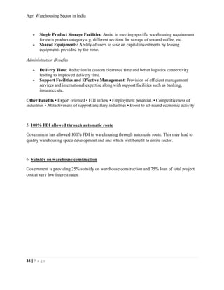 Agri Warehousing Sector in India



    •   Single Product Storage Facilities: Assist in meeting specific warehousing requirement
        for each product category e.g. different sections for storage of tea and coffee, etc.
    •   Shared Equipments: Ability of users to save on capital investments by leasing
        equipments provided by the zone.

Administration Benefits

    •   Delivery Time: Reduction in custom clearance time and better logistics connectivity
        leading to improved delivery time.
    •   Support Facilities and Effective Management: Provision of efficient management
        services and international expertise along with support facilities such as banking,
        insurance etc.

Other Benefits • Export oriented • FDI inflow • Employment potential. • Competitiveness of
industries • Attractiveness of support/ancillary industries • Boost to all-round economic activity



5. 100% FDI allowed through automatic route

Government has allowed 100% FDI in warehousing through automatic route. This may lead to
quality warehousing space development and and which will benefit to entire sector.



6. Subsidy on warehouse construction

Government is providing 25% subsidy on warehouse construction and 75% loan of total project
cost at very low interest rates.




34 | P a g e
 