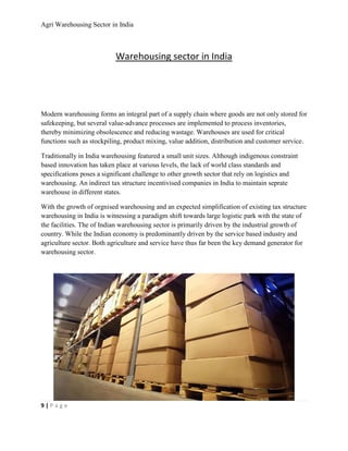 Agri Warehousing Sector in India



                           Warehousing sector in India




Modern warehousing forms an integral part of a supply chain where goods are not only stored for
safekeeping, but several value-advance processes are implemented to process inventories,
thereby minimizing obsolescence and reducing wastage. Warehouses are used for critical
functions such as stockpiling, product mixing, value addition, distribution and customer service.

Traditionally in India warehousing featured a small unit sizes. Although indigenous constraint
based innovation has taken place at various levels, the lack of world class standards and
specifications poses a significant challenge to other growth sector that rely on logistics and
warehousing. An indirect tax structure incentivised companies in India to maintain seprate
warehouse in different states.

With the growth of orgnised warehousing and an expected simplification of existing tax structure
warehousing in India is witnessing a paradigm shift towards large logistic park with the state of
the facilities. The of Indian warehousing sector is primarily driven by the industrial growth of
country. While the Indian economy is predominantly driven by the service based industry and
agriculture sector. Both agriculture and service have thus far been the key demand generator for
warehousing sector.




9|Page
 