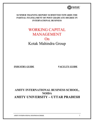 SUMMER TRAINING REPORT SUBMITTED TOWARDS THE
  PARTIAL FULFILLMENT OF POST GRADUATE DEGREE IN
              INTERNATIONAL BUSINESS



                WORKING CAPITAL
                  MANAGEMENT
                        On
                Kotak Mahindra Group




INDUSTRY GUIDE                        FACULTY GUIDE




AMITY INTERNATIONAL BUSINESS SCHOOL,
               NOIDA
AMITY UNIVERSITY – UTTAR PRADESH




AMITY INTERNATIONAL BUSINESS SCHOOL                   1
 