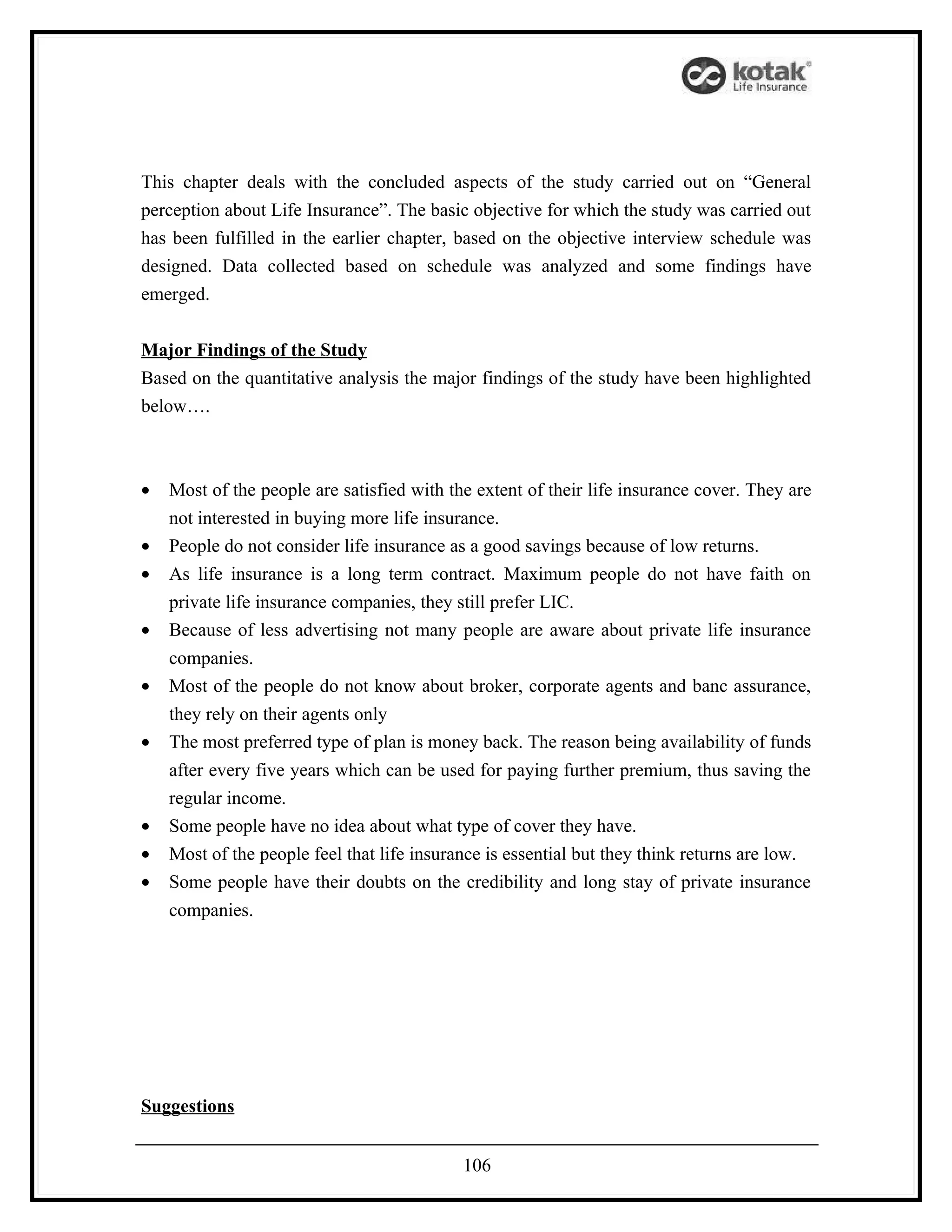 This chapter deals with the concluded aspects of the study carried out on “General
perception about Life Insurance”. The basic objective for which the study was carried out
has been fulfilled in the earlier chapter, based on the objective interview schedule was
designed. Data collected based on schedule was analyzed and some findings have
emerged.


Major Findings of the Study
Based on the quantitative analysis the major findings of the study have been highlighted
below….



•   Most of the people are satisfied with the extent of their life insurance cover. They are
    not interested in buying more life insurance.
•   People do not consider life insurance as a good savings because of low returns.
•   As life insurance is a long term contract. Maximum people do not have faith on
    private life insurance companies, they still prefer LIC.
•   Because of less advertising not many people are aware about private life insurance
    companies.
•   Most of the people do not know about broker, corporate agents and banc assurance,
    they rely on their agents only
•   The most preferred type of plan is money back. The reason being availability of funds
    after every five years which can be used for paying further premium, thus saving the
    regular income.
•   Some people have no idea about what type of cover they have.
•   Most of the people feel that life insurance is essential but they think returns are low.
•   Some people have their doubts on the credibility and long stay of private insurance
    companies.




Suggestions


                                            106
 
