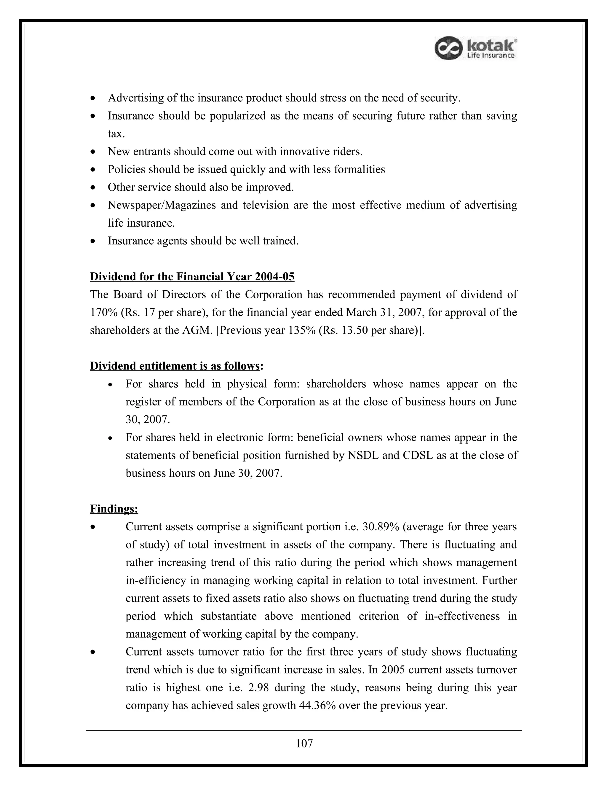 •   Advertising of the insurance product should stress on the need of security.
•   Insurance should be popularized as the means of securing future rather than saving
    tax.
•   New entrants should come out with innovative riders.
•   Policies should be issued quickly and with less formalities
•   Other service should also be improved.
•   Newspaper/Magazines and television are the most effective medium of advertising
    life insurance.
•   Insurance agents should be well trained.


Dividend for the Financial Year 2004-05
The Board of Directors of the Corporation has recommended payment of dividend of
170% (Rs. 17 per share), for the financial year ended March 31, 2007, for approval of the
shareholders at the AGM. [Previous year 135% (Rs. 13.50 per share)].


Dividend entitlement is as follows:
   • For shares held in physical form: shareholders whose names appear on the
      register of members of the Corporation as at the close of business hours on June
      30, 2007.
   • For shares held in electronic form: beneficial owners whose names appear in the
      statements of beneficial position furnished by NSDL and CDSL as at the close of
      business hours on June 30, 2007.


Findings:
•     Current assets comprise a significant portion i.e. 30.89% (average for three years
       of study) of total investment in assets of the company. There is fluctuating and
       rather increasing trend of this ratio during the period which shows management
       in-efficiency in managing working capital in relation to total investment. Further
       current assets to fixed assets ratio also shows on fluctuating trend during the study
       period which substantiate above mentioned criterion of in-effectiveness in
       management of working capital by the company.
•      Current assets turnover ratio for the first three years of study shows fluctuating
       trend which is due to significant increase in sales. In 2005 current assets turnover
       ratio is highest one i.e. 2.98 during the study, reasons being during this year
       company has achieved sales growth 44.36% over the previous year.


                                           107
 