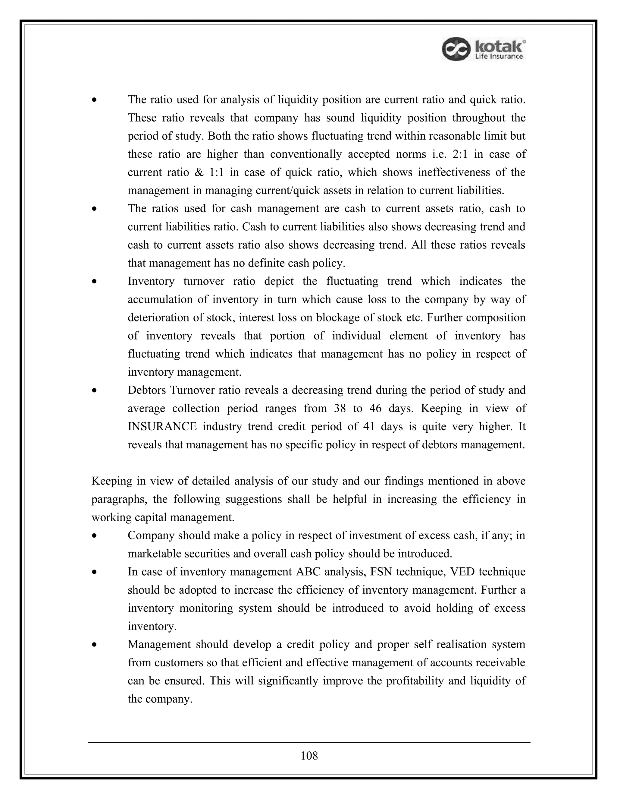 •      The ratio used for analysis of liquidity position are current ratio and quick ratio.
       These ratio reveals that company has sound liquidity position throughout the
       period of study. Both the ratio shows fluctuating trend within reasonable limit but
       these ratio are higher than conventionally accepted norms i.e. 2:1 in case of
       current ratio & 1:1 in case of quick ratio, which shows ineffectiveness of the
       management in managing current/quick assets in relation to current liabilities.
•      The ratios used for cash management are cash to current assets ratio, cash to
       current liabilities ratio. Cash to current liabilities also shows decreasing trend and
       cash to current assets ratio also shows decreasing trend. All these ratios reveals
       that management has no definite cash policy.
•      Inventory turnover ratio depict the fluctuating trend which indicates the
       accumulation of inventory in turn which cause loss to the company by way of
       deterioration of stock, interest loss on blockage of stock etc. Further composition
       of inventory reveals that portion of individual element of inventory has
       fluctuating trend which indicates that management has no policy in respect of
       inventory management.
•      Debtors Turnover ratio reveals a decreasing trend during the period of study and
       average collection period ranges from 38 to 46 days. Keeping in view of
       INSURANCE industry trend credit period of 41 days is quite very higher. It
       reveals that management has no specific policy in respect of debtors management.


Keeping in view of detailed analysis of our study and our findings mentioned in above
paragraphs, the following suggestions shall be helpful in increasing the efficiency in
working capital management.
•      Company should make a policy in respect of investment of excess cash, if any; in
       marketable securities and overall cash policy should be introduced.
•      In case of inventory management ABC analysis, FSN technique, VED technique
       should be adopted to increase the efficiency of inventory management. Further a
       inventory monitoring system should be introduced to avoid holding of excess
       inventory.
•      Management should develop a credit policy and proper self realisation system
       from customers so that efficient and effective management of accounts receivable
       can be ensured. This will significantly improve the profitability and liquidity of
       the company.



                                            108
 
