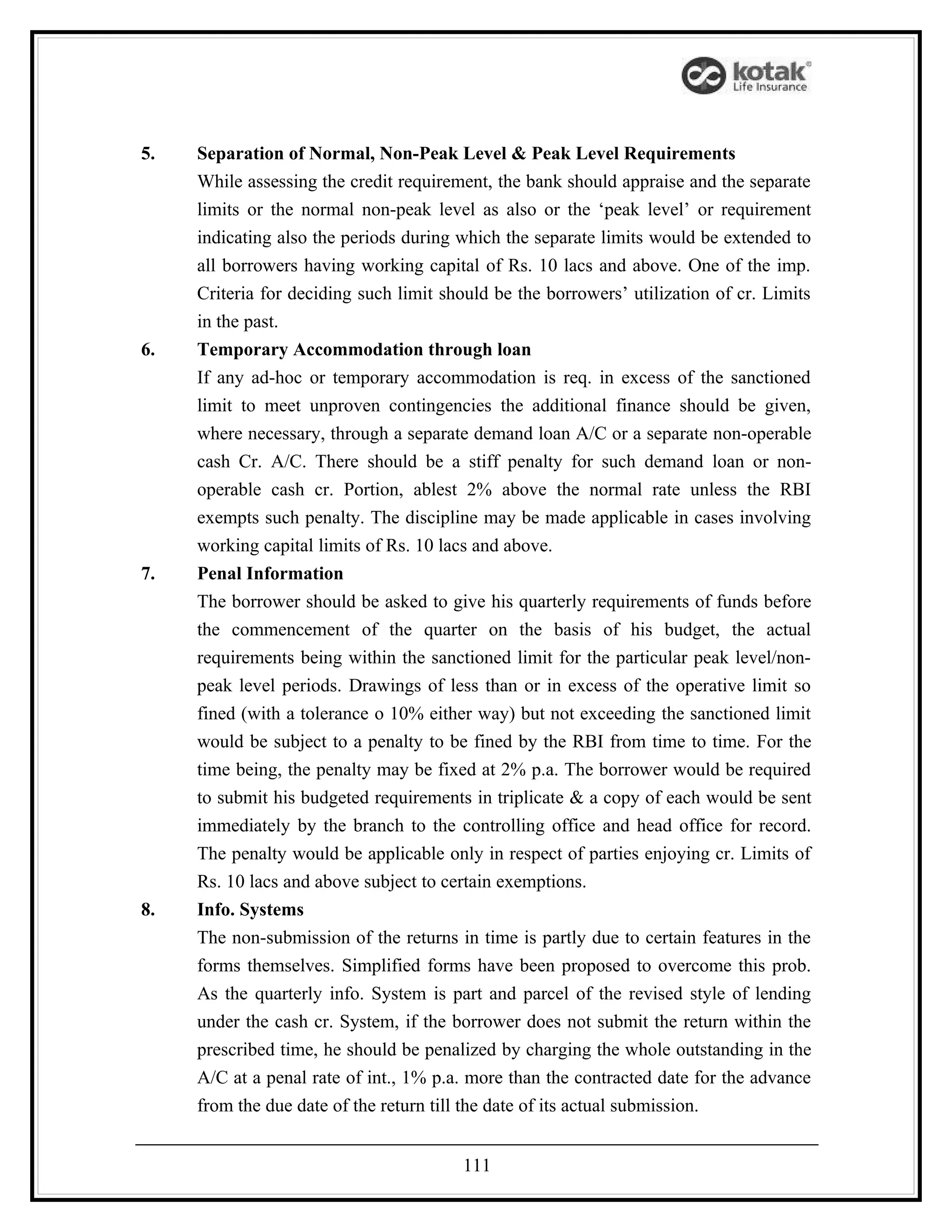 5.   Separation of Normal, Non-Peak Level & Peak Level Requirements
     While assessing the credit requirement, the bank should appraise and the separate
     limits or the normal non-peak level as also or the ‘peak level’ or requirement
     indicating also the periods during which the separate limits would be extended to
     all borrowers having working capital of Rs. 10 lacs and above. One of the imp.
     Criteria for deciding such limit should be the borrowers’ utilization of cr. Limits
     in the past.
6.   Temporary Accommodation through loan
     If any ad-hoc or temporary accommodation is req. in excess of the sanctioned
     limit to meet unproven contingencies the additional finance should be given,
     where necessary, through a separate demand loan A/C or a separate non-operable
     cash Cr. A/C. There should be a stiff penalty for such demand loan or non-
     operable cash cr. Portion, ablest 2% above the normal rate unless the RBI
     exempts such penalty. The discipline may be made applicable in cases involving
     working capital limits of Rs. 10 lacs and above.
7.   Penal Information
     The borrower should be asked to give his quarterly requirements of funds before
     the commencement of the quarter on the basis of his budget, the actual
     requirements being within the sanctioned limit for the particular peak level/non-
     peak level periods. Drawings of less than or in excess of the operative limit so
     fined (with a tolerance o 10% either way) but not exceeding the sanctioned limit
     would be subject to a penalty to be fined by the RBI from time to time. For the
     time being, the penalty may be fixed at 2% p.a. The borrower would be required
     to submit his budgeted requirements in triplicate & a copy of each would be sent
     immediately by the branch to the controlling office and head office for record.
     The penalty would be applicable only in respect of parties enjoying cr. Limits of
     Rs. 10 lacs and above subject to certain exemptions.
8.   Info. Systems
     The non-submission of the returns in time is partly due to certain features in the
     forms themselves. Simplified forms have been proposed to overcome this prob.
     As the quarterly info. System is part and parcel of the revised style of lending
     under the cash cr. System, if the borrower does not submit the return within the
     prescribed time, he should be penalized by charging the whole outstanding in the
     A/C at a penal rate of int., 1% p.a. more than the contracted date for the advance
     from the due date of the return till the date of its actual submission.


                                        111
 
