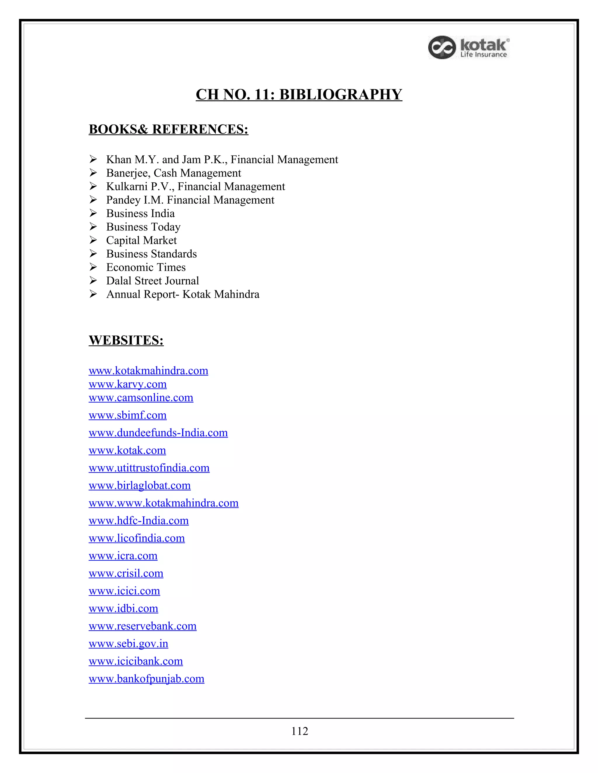 CH NO. 11: BIBLIOGRAPHY

BOOKS& REFERENCES:

   Khan M.Y. and Jam P.K., Financial Management
   Banerjee, Cash Management
   Kulkarni P.V., Financial Management
   Pandey I.M. Financial Management
   Business India
   Business Today
   Capital Market
   Business Standards
   Economic Times
   Dalal Street Journal
   Annual Report- Kotak Mahindra


WEBSITES:

www.kotakmahindra.com
www.karvy.com
www.camsonline.com
www.sbimf.com
www.dundeefunds-India.com
www.kotak.com
www.utittrustofindia.com
www.birlaglobat.com
www.www.kotakmahindra.com
www.hdfc-India.com
www.licofindia.com
www.icra.com
www.crisil.com
www.icici.com
www.idbi.com
www.reservebank.com
www.sebi.gov.in
www.icicibank.com
www.bankofpunjab.com



                                       112
 
