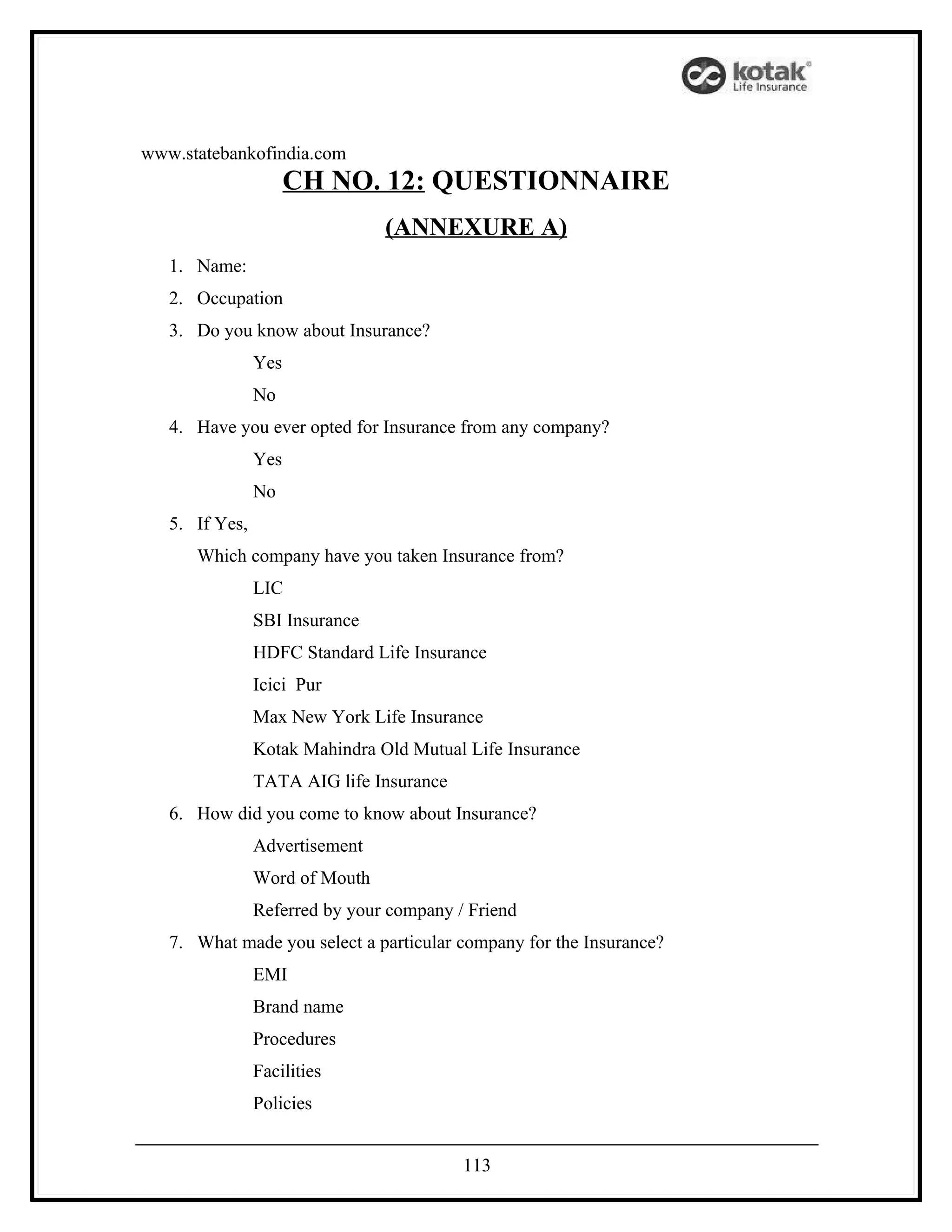 www.statebankofindia.com
                      CH NO. 12: QUESTIONNAIRE
                                (ANNEXURE A)
   1. Name:
   2. Occupation
   3. Do you know about Insurance?
                Yes
                No
   4. Have you ever opted for Insurance from any company?
                Yes
                No
   5. If Yes,
      Which company have you taken Insurance from?
                LIC
                SBI Insurance
                HDFC Standard Life Insurance
                Icici Pur
                Max New York Life Insurance
                Kotak Mahindra Old Mutual Life Insurance
                TATA AIG life Insurance
   6. How did you come to know about Insurance?
                Advertisement
                Word of Mouth
                Referred by your company / Friend
   7. What made you select a particular company for the Insurance?
                EMI
                Brand name
                Procedures
                Facilities
                Policies


                                          113
 