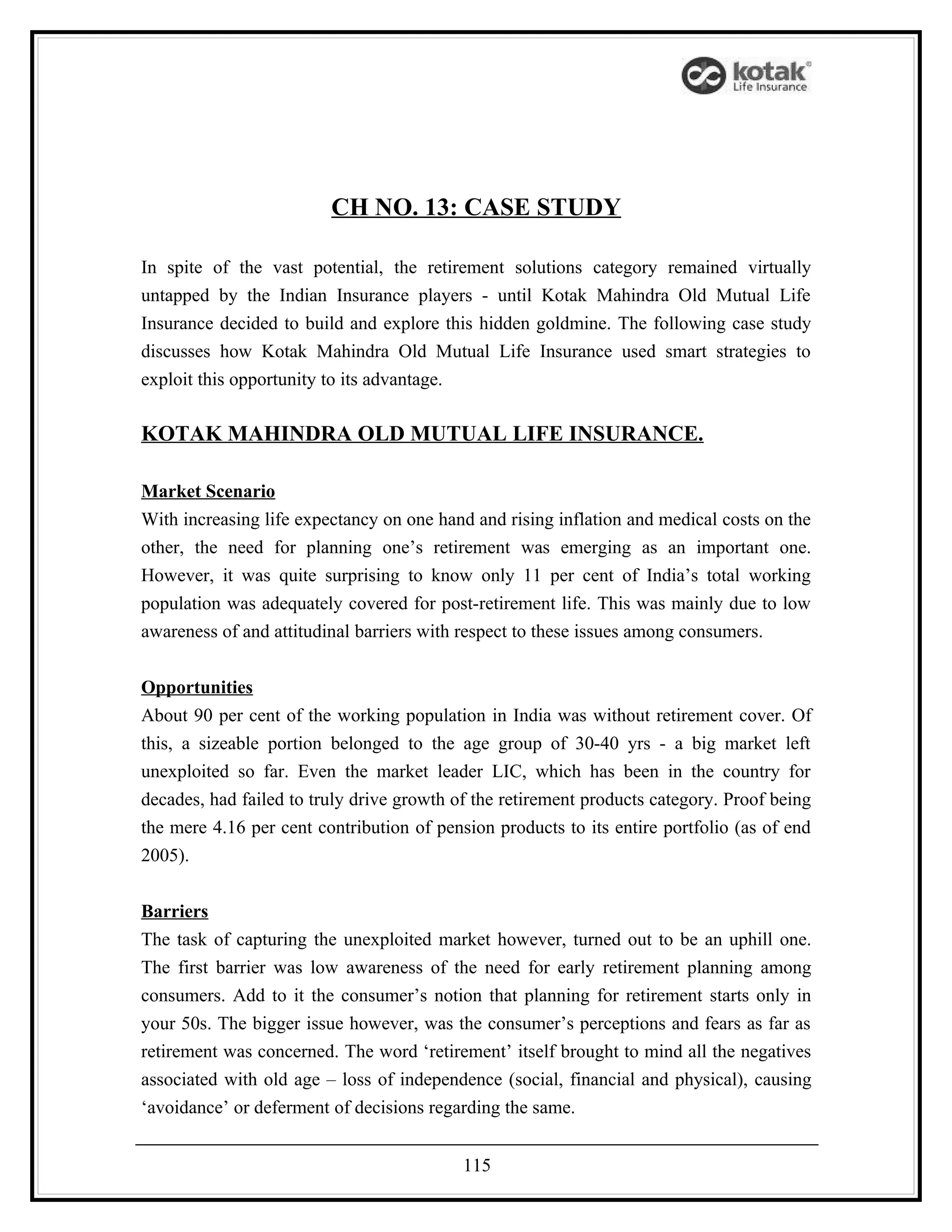CH NO. 13: CASE STUDY

In spite of the vast potential, the retirement solutions category remained virtually
untapped by the Indian Insurance players - until Kotak Mahindra Old Mutual Life
Insurance decided to build and explore this hidden goldmine. The following case study
discusses how Kotak Mahindra Old Mutual Life Insurance used smart strategies to
exploit this opportunity to its advantage.

KOTAK MAHINDRA OLD MUTUAL LIFE INSURANCE.

Market Scenario
With increasing life expectancy on one hand and rising inflation and medical costs on the
other, the need for planning one’s retirement was emerging as an important one.
However, it was quite surprising to know only 11 per cent of India’s total working
population was adequately covered for post-retirement life. This was mainly due to low
awareness of and attitudinal barriers with respect to these issues among consumers.


Opportunities
About 90 per cent of the working population in India was without retirement cover. Of
this, a sizeable portion belonged to the age group of 30-40 yrs - a big market left
unexploited so far. Even the market leader LIC, which has been in the country for
decades, had failed to truly drive growth of the retirement products category. Proof being
the mere 4.16 per cent contribution of pension products to its entire portfolio (as of end
2005).


Barriers
The task of capturing the unexploited market however, turned out to be an uphill one.
The first barrier was low awareness of the need for early retirement planning among
consumers. Add to it the consumer’s notion that planning for retirement starts only in
your 50s. The bigger issue however, was the consumer’s perceptions and fears as far as
retirement was concerned. The word ‘retirement’ itself brought to mind all the negatives
associated with old age – loss of independence (social, financial and physical), causing
‘avoidance’ or deferment of decisions regarding the same.


                                           115
 