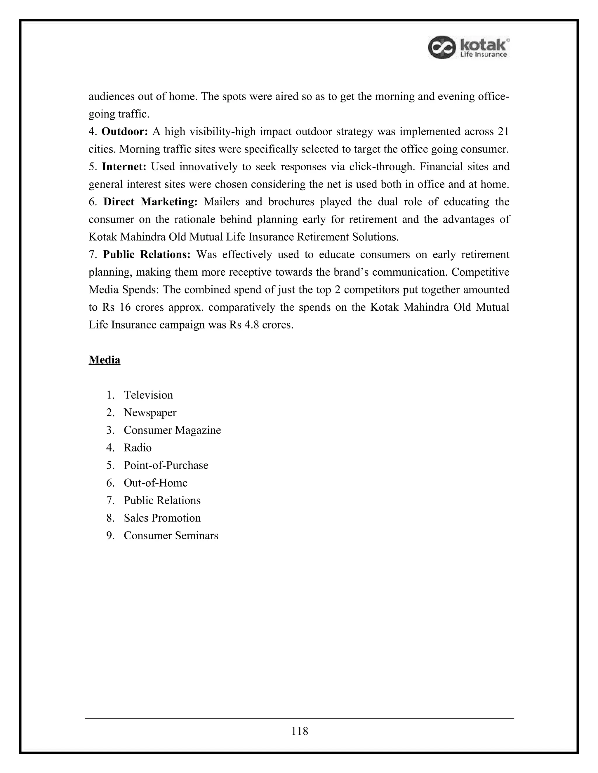 audiences out of home. The spots were aired so as to get the morning and evening office-
going traffic.
4. Outdoor: A high visibility-high impact outdoor strategy was implemented across 21
cities. Morning traffic sites were specifically selected to target the office going consumer.
5. Internet: Used innovatively to seek responses via click-through. Financial sites and
general interest sites were chosen considering the net is used both in office and at home.
6. Direct Marketing: Mailers and brochures played the dual role of educating the
consumer on the rationale behind planning early for retirement and the advantages of
Kotak Mahindra Old Mutual Life Insurance Retirement Solutions.
7. Public Relations: Was effectively used to educate consumers on early retirement
planning, making them more receptive towards the brand’s communication. Competitive
Media Spends: The combined spend of just the top 2 competitors put together amounted
to Rs 16 crores approx. comparatively the spends on the Kotak Mahindra Old Mutual
Life Insurance campaign was Rs 4.8 crores.


Media


   1.   Television
   2.   Newspaper
   3.   Consumer Magazine
   4.   Radio
   5.   Point-of-Purchase
   6.   Out-of-Home
   7.   Public Relations
   8.   Sales Promotion
   9.   Consumer Seminars




                                            118
 