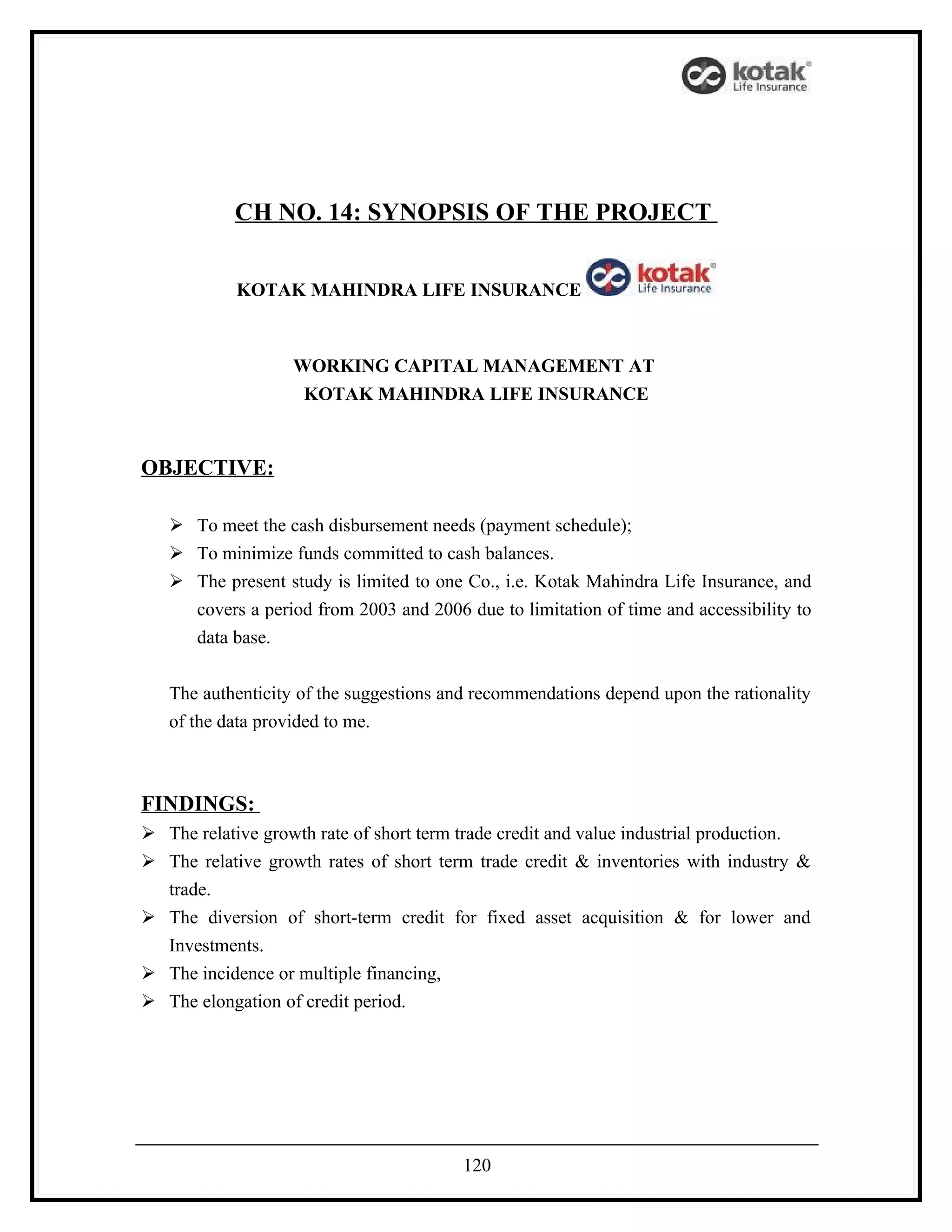 CH NO. 14: SYNOPSIS OF THE PROJECT


            KOTAK MAHINDRA LIFE INSURANCE



                   WORKING CAPITAL MANAGEMENT AT
                    KOTAK MAHINDRA LIFE INSURANCE



OBJECTIVE:

    To meet the cash disbursement needs (payment schedule);
    To minimize funds committed to cash balances.
    The present study is limited to one Co., i.e. Kotak Mahindra Life Insurance, and
     covers a period from 2003 and 2006 due to limitation of time and accessibility to
     data base.


   The authenticity of the suggestions and recommendations depend upon the rationality
   of the data provided to me.



FINDINGS:
 The relative growth rate of short term trade credit and value industrial production.
 The relative growth rates of short term trade credit & inventories with industry &
  trade.
 The diversion of short-term credit for fixed asset acquisition & for lower and
  Investments.
 The incidence or multiple financing,
 The elongation of credit period.




                                         120
 