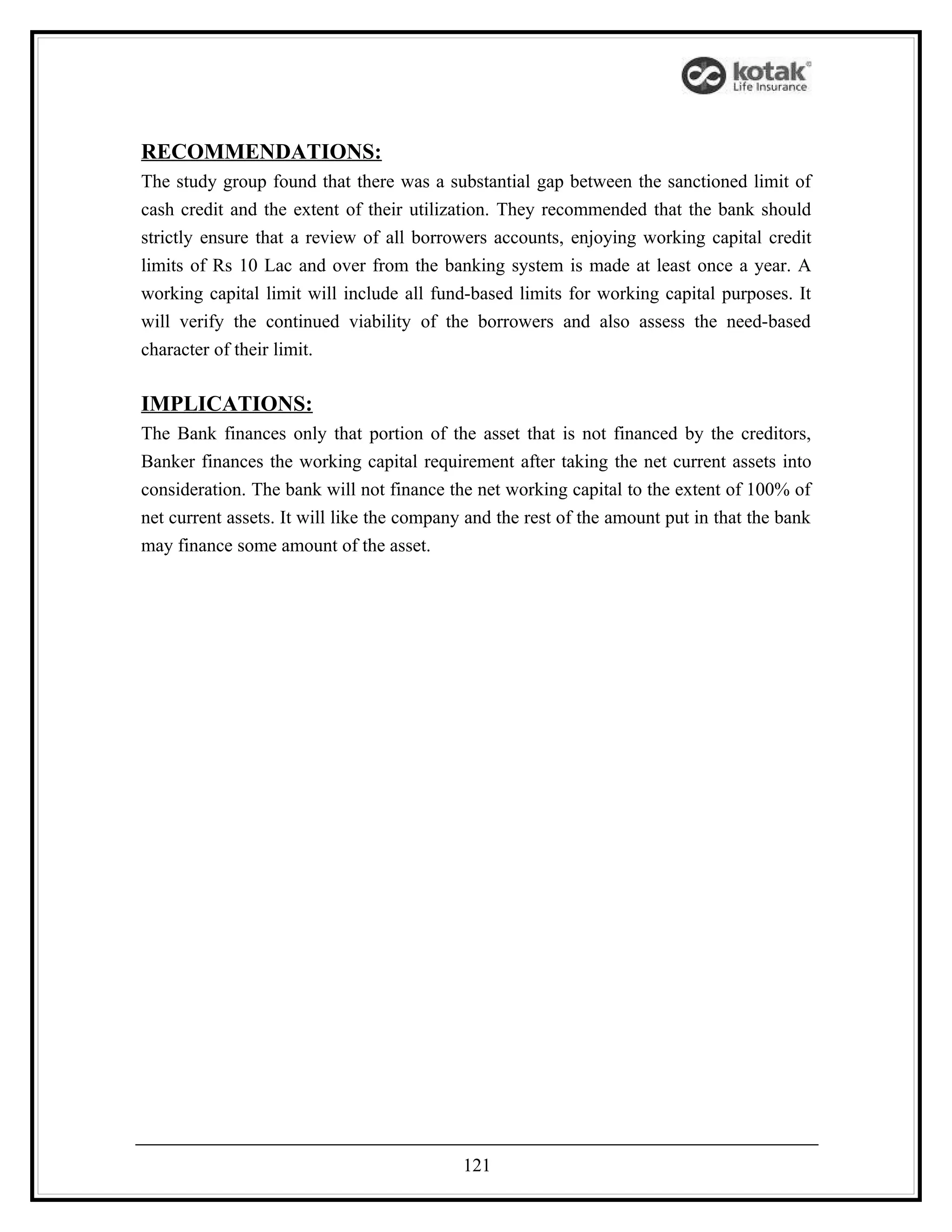 RECOMMENDATIONS:
The study group found that there was a substantial gap between the sanctioned limit of
cash credit and the extent of their utilization. They recommended that the bank should
strictly ensure that a review of all borrowers accounts, enjoying working capital credit
limits of Rs 10 Lac and over from the banking system is made at least once a year. A
working capital limit will include all fund-based limits for working capital purposes. It
will verify the continued viability of the borrowers and also assess the need-based
character of their limit.

IMPLICATIONS:
The Bank finances only that portion of the asset that is not financed by the creditors,
Banker finances the working capital requirement after taking the net current assets into
consideration. The bank will not finance the net working capital to the extent of 100% of
net current assets. It will like the company and the rest of the amount put in that the bank
may finance some amount of the asset.




                                            121
 