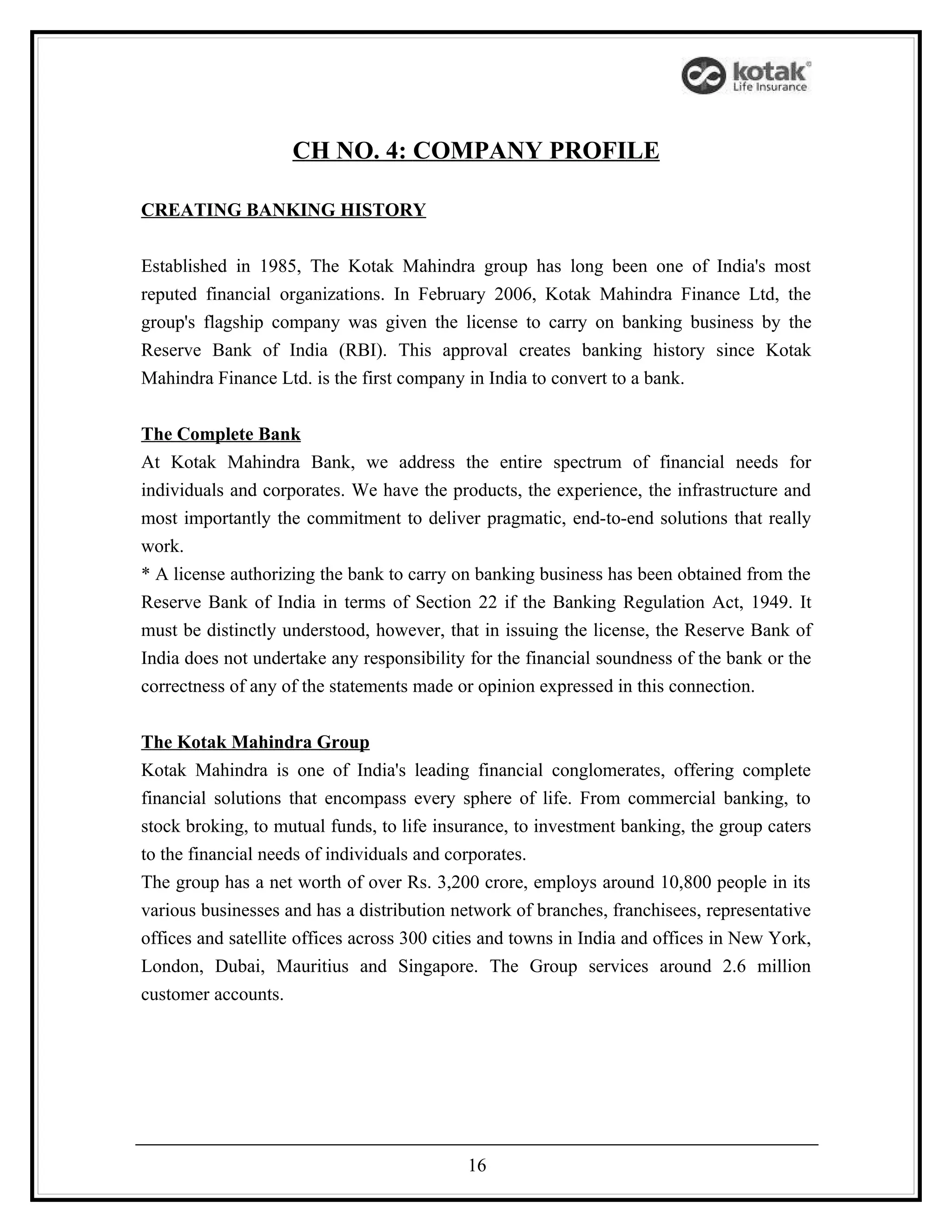 CH NO. 4: COMPANY PROFILE

CREATING BANKING HISTORY


Established in 1985, The Kotak Mahindra group has long been one of India's most
reputed financial organizations. In February 2006, Kotak Mahindra Finance Ltd, the
group's flagship company was given the license to carry on banking business by the
Reserve Bank of India (RBI). This approval creates banking history since Kotak
Mahindra Finance Ltd. is the first company in India to convert to a bank.


The Complete Bank
At Kotak Mahindra Bank, we address the entire spectrum of financial needs for
individuals and corporates. We have the products, the experience, the infrastructure and
most importantly the commitment to deliver pragmatic, end-to-end solutions that really
work.
* A license authorizing the bank to carry on banking business has been obtained from the
Reserve Bank of India in terms of Section 22 if the Banking Regulation Act, 1949. It
must be distinctly understood, however, that in issuing the license, the Reserve Bank of
India does not undertake any responsibility for the financial soundness of the bank or the
correctness of any of the statements made or opinion expressed in this connection.


The Kotak Mahindra Group
Kotak Mahindra is one of India's leading financial conglomerates, offering complete
financial solutions that encompass every sphere of life. From commercial banking, to
stock broking, to mutual funds, to life insurance, to investment banking, the group caters
to the financial needs of individuals and corporates.
The group has a net worth of over Rs. 3,200 crore, employs around 10,800 people in its
various businesses and has a distribution network of branches, franchisees, representative
offices and satellite offices across 300 cities and towns in India and offices in New York,
London, Dubai, Mauritius and Singapore. The Group services around 2.6 million
customer accounts.




                                            16
 