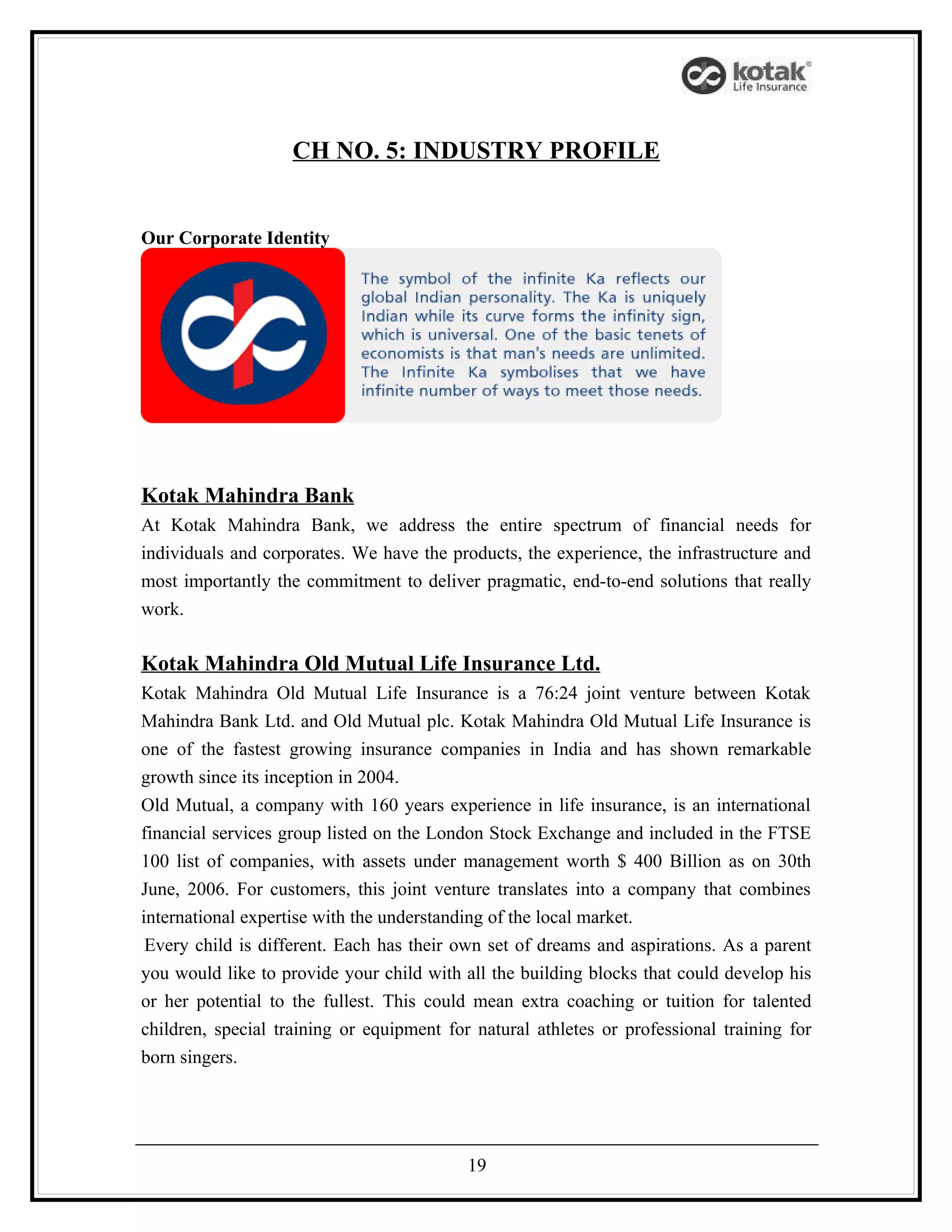 CH NO. 5: INDUSTRY PROFILE


Our Corporate Identity




Kotak Mahindra Bank
At Kotak Mahindra Bank, we address the entire spectrum of financial needs for
individuals and corporates. We have the products, the experience, the infrastructure and
most importantly the commitment to deliver pragmatic, end-to-end solutions that really
work.

Kotak Mahindra Old Mutual Life Insurance Ltd.
Kotak Mahindra Old Mutual Life Insurance is a 76:24 joint venture between Kotak
Mahindra Bank Ltd. and Old Mutual plc. Kotak Mahindra Old Mutual Life Insurance is
one of the fastest growing insurance companies in India and has shown remarkable
growth since its inception in 2004.
Old Mutual, a company with 160 years experience in life insurance, is an international
financial services group listed on the London Stock Exchange and included in the FTSE
100 list of companies, with assets under management worth $ 400 Billion as on 30th
June, 2006. For customers, this joint venture translates into a company that combines
international expertise with the understanding of the local market.
 Every child is different. Each has their own set of dreams and aspirations. As a parent
you would like to provide your child with all the building blocks that could develop his
or her potential to the fullest. This could mean extra coaching or tuition for talented
children, special training or equipment for natural athletes or professional training for
born singers.




                                           19
 