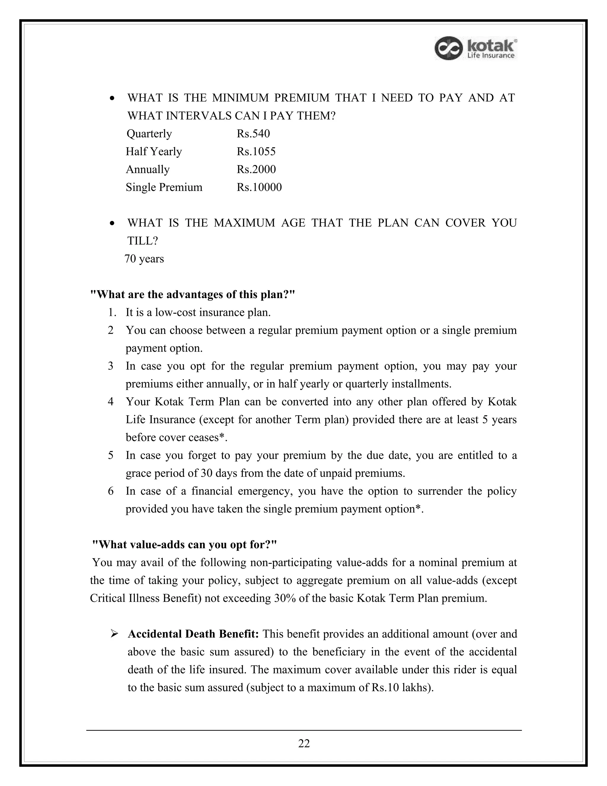 •   WHAT IS THE MINIMUM PREMIUM THAT I NEED TO PAY AND AT
       WHAT INTERVALS CAN I PAY THEM?
       Quarterly      Rs.540
       Half Yearly    Rs.1055
       Annually       Rs.2000
       Single Premium Rs.10000

   •   WHAT IS THE MAXIMUM AGE THAT THE PLAN CAN COVER YOU
       TILL?
       70 years


"What are the advantages of this plan?"
  1. It is a low-cost insurance plan.
  2 You can choose between a regular premium payment option or a single premium
     payment option.
  3 In case you opt for the regular premium payment option, you may pay your
     premiums either annually, or in half yearly or quarterly installments.
  4 Your Kotak Term Plan can be converted into any other plan offered by Kotak
     Life Insurance (except for another Term plan) provided there are at least 5 years
     before cover ceases*.
  5 In case you forget to pay your premium by the due date, you are entitled to a
     grace period of 30 days from the date of unpaid premiums.
  6 In case of a financial emergency, you have the option to surrender the policy
     provided you have taken the single premium payment option*.


 "What value-adds can you opt for?"
 You may avail of the following non-participating value-adds for a nominal premium at
the time of taking your policy, subject to aggregate premium on all value-adds (except
Critical Illness Benefit) not exceeding 30% of the basic Kotak Term Plan premium.


    Accidental Death Benefit: This benefit provides an additional amount (over and
     above the basic sum assured) to the beneficiary in the event of the accidental
     death of the life insured. The maximum cover available under this rider is equal
     to the basic sum assured (subject to a maximum of Rs.10 lakhs).



                                         22
 