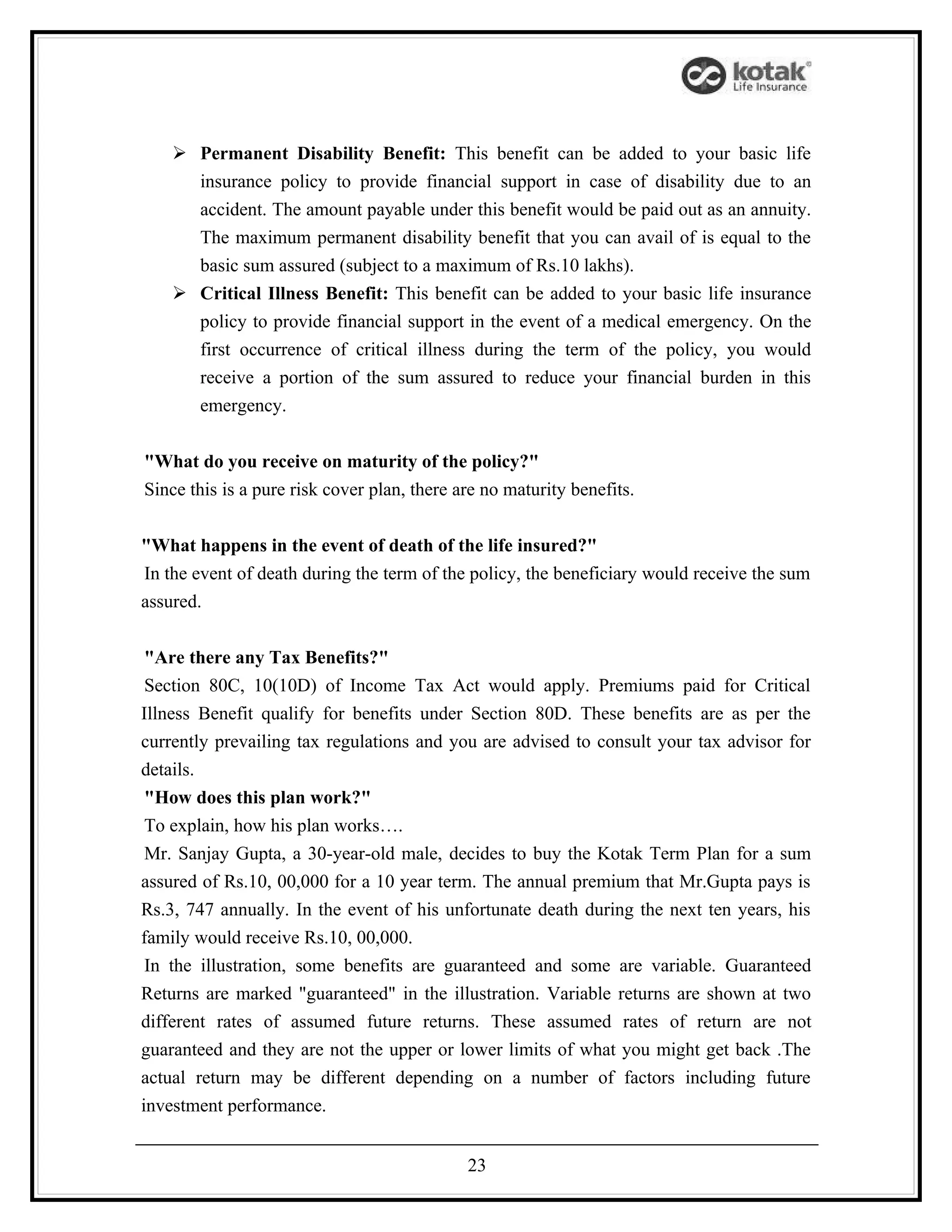  Permanent Disability Benefit: This benefit can be added to your basic life
      insurance policy to provide financial support in case of disability due to an
      accident. The amount payable under this benefit would be paid out as an annuity.
      The maximum permanent disability benefit that you can avail of is equal to the
      basic sum assured (subject to a maximum of Rs.10 lakhs).
     Critical Illness Benefit: This benefit can be added to your basic life insurance
      policy to provide financial support in the event of a medical emergency. On the
      first occurrence of critical illness during the term of the policy, you would
      receive a portion of the sum assured to reduce your financial burden in this
      emergency.


"What do you receive on maturity of the policy?"
Since this is a pure risk cover plan, there are no maturity benefits.


"What happens in the event of death of the life insured?"
In the event of death during the term of the policy, the beneficiary would receive the sum
assured.


 "Are there any Tax Benefits?"
 Section 80C, 10(10D) of Income Tax Act would apply. Premiums paid for Critical
Illness Benefit qualify for benefits under Section 80D. These benefits are as per the
currently prevailing tax regulations and you are advised to consult your tax advisor for
details.
 "How does this plan work?"
 To explain, how his plan works….
 Mr. Sanjay Gupta, a 30-year-old male, decides to buy the Kotak Term Plan for a sum
assured of Rs.10, 00,000 for a 10 year term. The annual premium that Mr.Gupta pays is
Rs.3, 747 annually. In the event of his unfortunate death during the next ten years, his
family would receive Rs.10, 00,000.
 In the illustration, some benefits are guaranteed and some are variable. Guaranteed
Returns are marked "guaranteed" in the illustration. Variable returns are shown at two
different rates of assumed future returns. These assumed rates of return are not
guaranteed and they are not the upper or lower limits of what you might get back .The
actual return may be different depending on a number of factors including future
investment performance.


                                             23
 