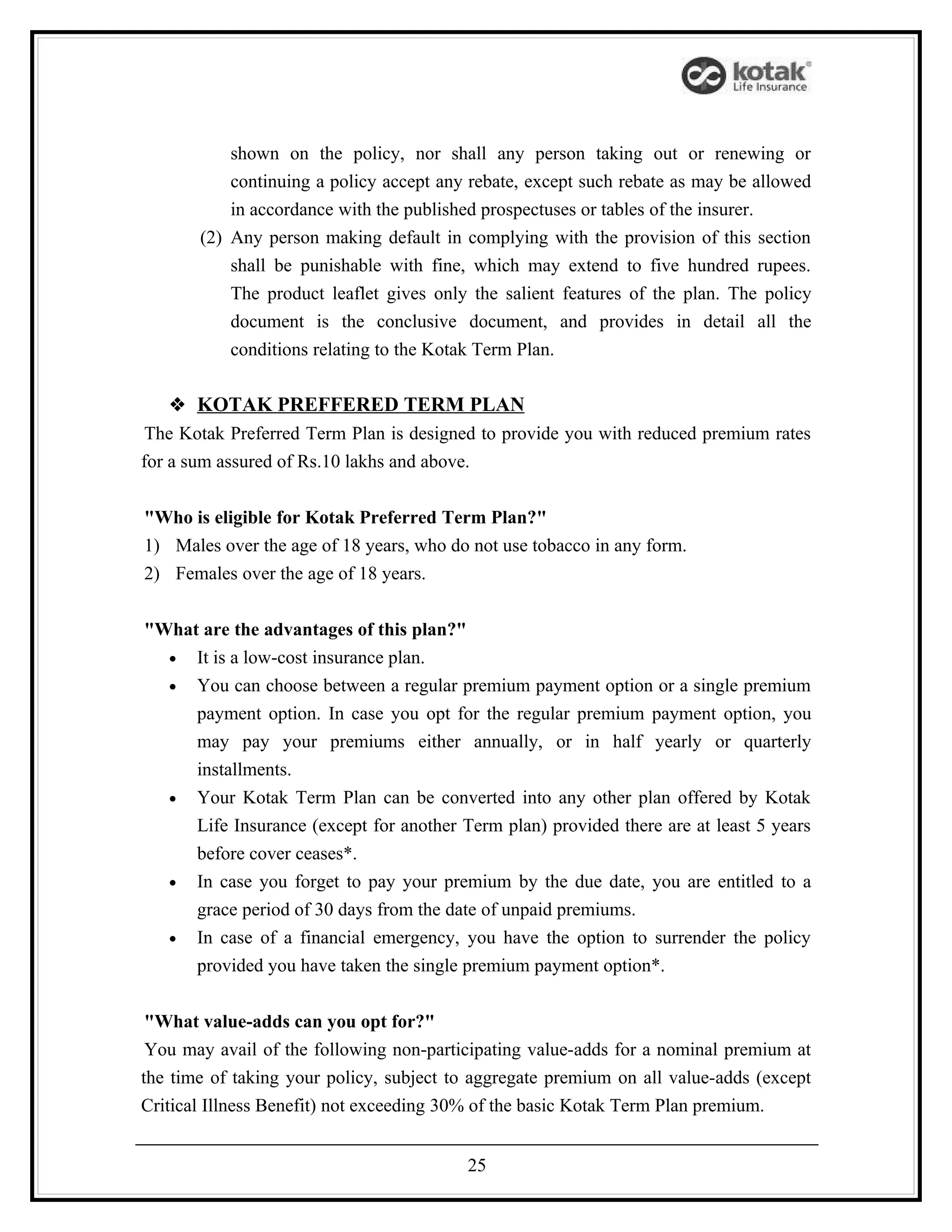 shown on the policy, nor shall any person taking out or renewing or
           continuing a policy accept any rebate, except such rebate as may be allowed
           in accordance with the published prospectuses or tables of the insurer.
       (2) Any person making default in complying with the provision of this section
           shall be punishable with fine, which may extend to five hundred rupees.
           The product leaflet gives only the salient features of the plan. The policy
           document is the conclusive document, and provides in detail all the
           conditions relating to the Kotak Term Plan.

    KOTAK PREFFERED TERM PLAN
 The Kotak Preferred Term Plan is designed to provide you with reduced premium rates
for a sum assured of Rs.10 lakhs and above.


"Who is eligible for Kotak Preferred Term Plan?"
1) Males over the age of 18 years, who do not use tobacco in any form.
2) Females over the age of 18 years.


"What are the advantages of this plan?"
  • It is a low-cost insurance plan.
  • You can choose between a regular premium payment option or a single premium
     payment option. In case you opt for the regular premium payment option, you
     may pay your premiums either annually, or in half yearly or quarterly
     installments.
  • Your Kotak Term Plan can be converted into any other plan offered by Kotak
     Life Insurance (except for another Term plan) provided there are at least 5 years
     before cover ceases*.
  • In case you forget to pay your premium by the due date, you are entitled to a
     grace period of 30 days from the date of unpaid premiums.
  • In case of a financial emergency, you have the option to surrender the policy
     provided you have taken the single premium payment option*.


 "What value-adds can you opt for?"
 You may avail of the following non-participating value-adds for a nominal premium at
the time of taking your policy, subject to aggregate premium on all value-adds (except
Critical Illness Benefit) not exceeding 30% of the basic Kotak Term Plan premium.


                                         25
 