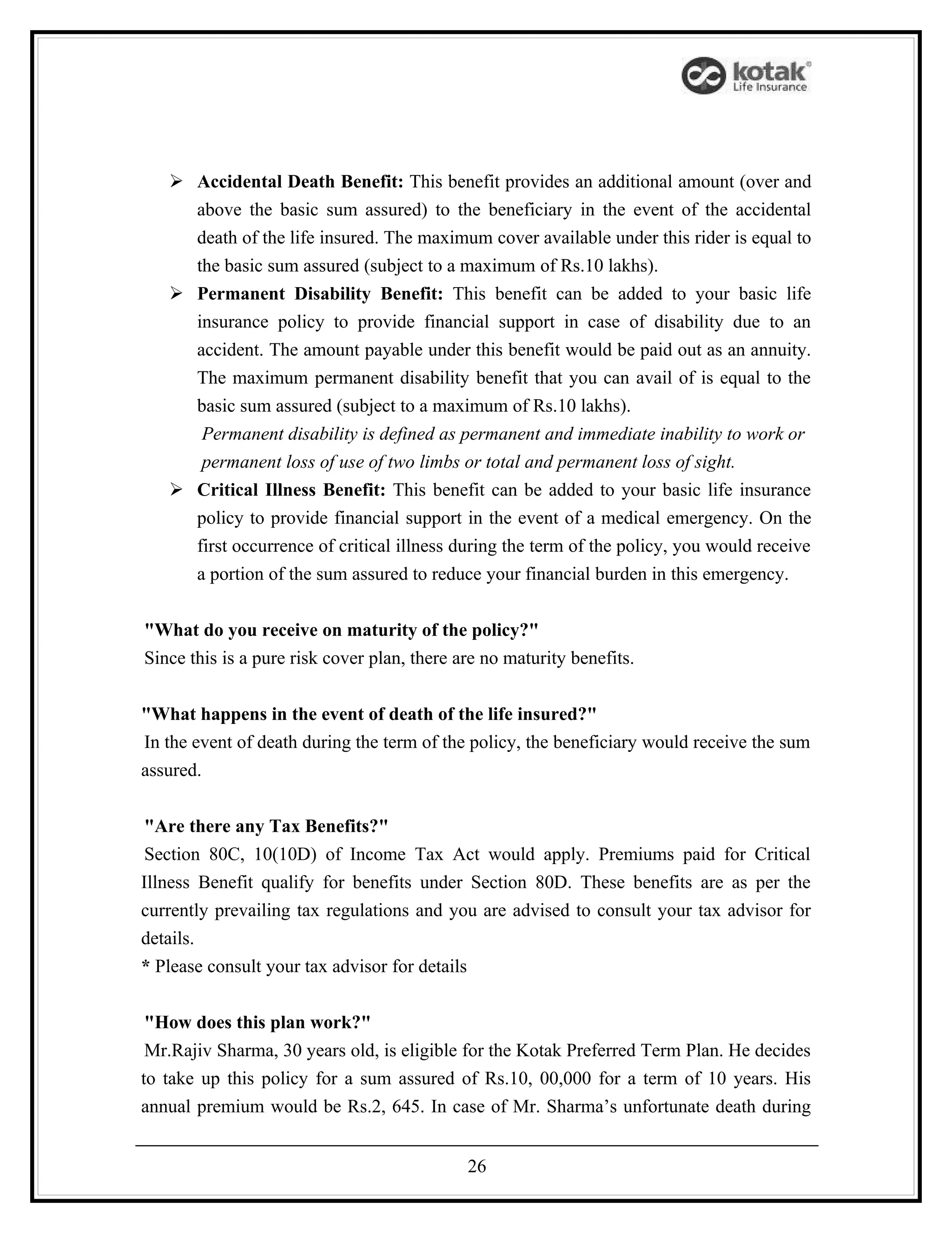  Accidental Death Benefit: This benefit provides an additional amount (over and
     above the basic sum assured) to the beneficiary in the event of the accidental
     death of the life insured. The maximum cover available under this rider is equal to
     the basic sum assured (subject to a maximum of Rs.10 lakhs).
    Permanent Disability Benefit: This benefit can be added to your basic life
     insurance policy to provide financial support in case of disability due to an
     accident. The amount payable under this benefit would be paid out as an annuity.
     The maximum permanent disability benefit that you can avail of is equal to the
     basic sum assured (subject to a maximum of Rs.10 lakhs).
      Permanent disability is defined as permanent and immediate inability to work or
      permanent loss of use of two limbs or total and permanent loss of sight.
    Critical Illness Benefit: This benefit can be added to your basic life insurance
     policy to provide financial support in the event of a medical emergency. On the
     first occurrence of critical illness during the term of the policy, you would receive
     a portion of the sum assured to reduce your financial burden in this emergency.


"What do you receive on maturity of the policy?"
Since this is a pure risk cover plan, there are no maturity benefits.


"What happens in the event of death of the life insured?"
In the event of death during the term of the policy, the beneficiary would receive the sum
assured.


 "Are there any Tax Benefits?"
 Section 80C, 10(10D) of Income Tax Act would apply. Premiums paid for Critical
Illness Benefit qualify for benefits under Section 80D. These benefits are as per the
currently prevailing tax regulations and you are advised to consult your tax advisor for
details.
* Please consult your tax advisor for details


 "How does this plan work?"
 Mr.Rajiv Sharma, 30 years old, is eligible for the Kotak Preferred Term Plan. He decides
to take up this policy for a sum assured of Rs.10, 00,000 for a term of 10 years. His
annual premium would be Rs.2, 645. In case of Mr. Sharma’s unfortunate death during


                                             26
 