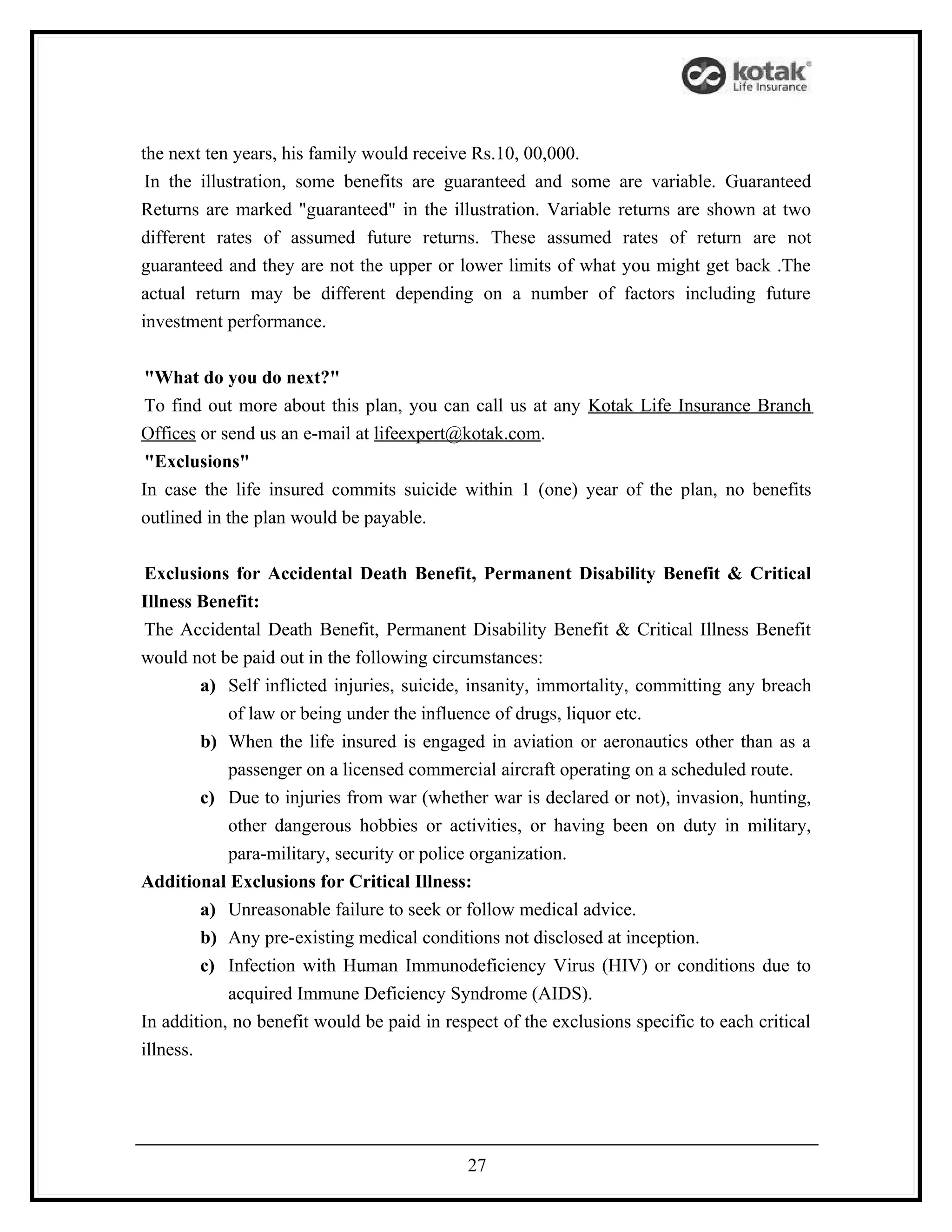 the next ten years, his family would receive Rs.10, 00,000.
 In the illustration, some benefits are guaranteed and some are variable. Guaranteed
Returns are marked "guaranteed" in the illustration. Variable returns are shown at two
different rates of assumed future returns. These assumed rates of return are not
guaranteed and they are not the upper or lower limits of what you might get back .The
actual return may be different depending on a number of factors including future
investment performance.


 "What do you do next?"
 To find out more about this plan, you can call us at any Kotak Life Insurance Branch
Offices or send us an e-mail at lifeexpert@kotak.com.
 "Exclusions"
In case the life insured commits suicide within 1 (one) year of the plan, no benefits
outlined in the plan would be payable.


 Exclusions for Accidental Death Benefit, Permanent Disability Benefit & Critical
Illness Benefit:
 The Accidental Death Benefit, Permanent Disability Benefit & Critical Illness Benefit
would not be paid out in the following circumstances:
         a) Self inflicted injuries, suicide, insanity, immortality, committing any breach
            of law or being under the influence of drugs, liquor etc.
         b) When the life insured is engaged in aviation or aeronautics other than as a
            passenger on a licensed commercial aircraft operating on a scheduled route.
         c) Due to injuries from war (whether war is declared or not), invasion, hunting,
            other dangerous hobbies or activities, or having been on duty in military,
            para-military, security or police organization.
Additional Exclusions for Critical Illness:
         a) Unreasonable failure to seek or follow medical advice.
         b) Any pre-existing medical conditions not disclosed at inception.
         c) Infection with Human Immunodeficiency Virus (HIV) or conditions due to
            acquired Immune Deficiency Syndrome (AIDS).
In addition, no benefit would be paid in respect of the exclusions specific to each critical
illness.




                                            27
 