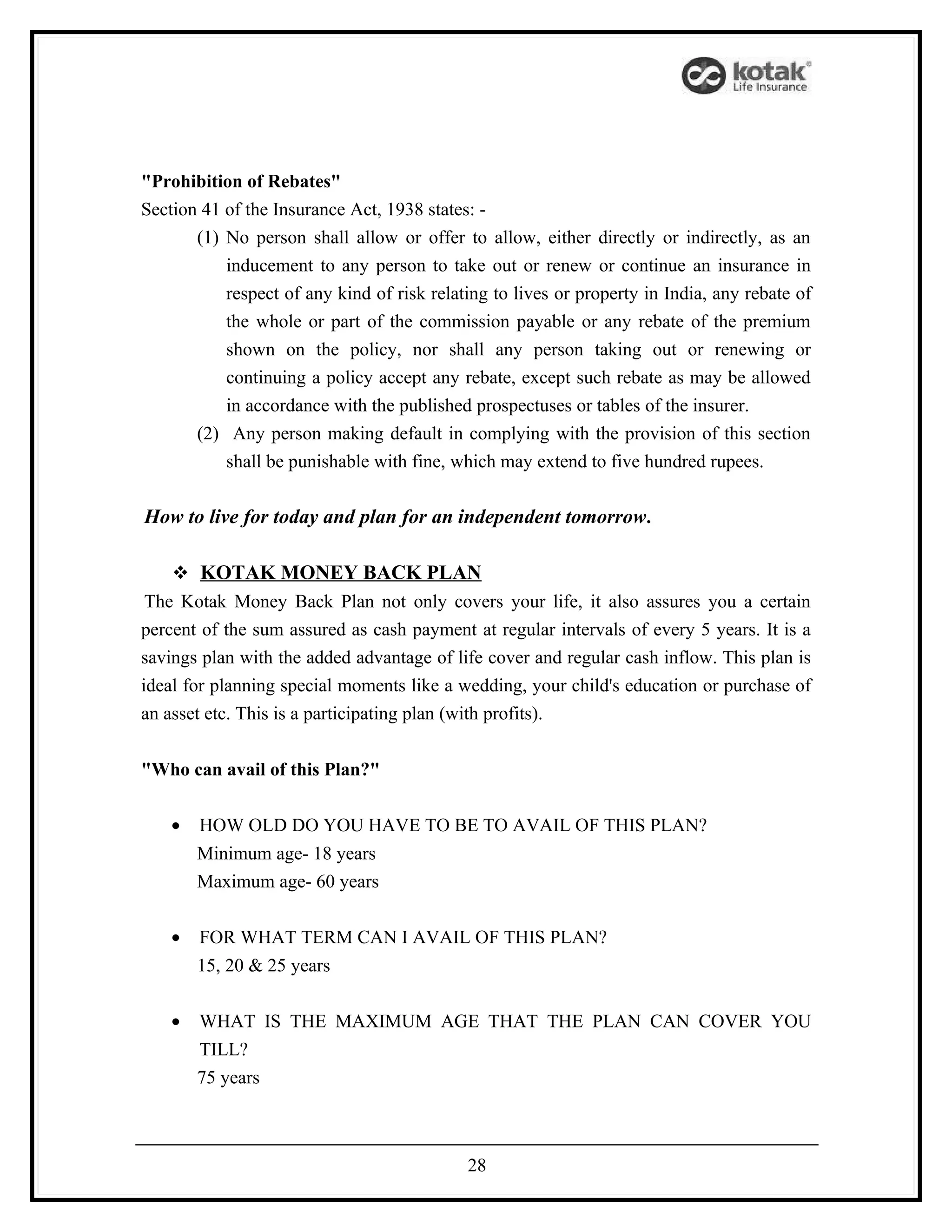 "Prohibition of Rebates"
Section 41 of the Insurance Act, 1938 states: -
       (1) No person shall allow or offer to allow, either directly or indirectly, as an
           inducement to any person to take out or renew or continue an insurance in
           respect of any kind of risk relating to lives or property in India, any rebate of
           the whole or part of the commission payable or any rebate of the premium
           shown on the policy, nor shall any person taking out or renewing or
           continuing a policy accept any rebate, except such rebate as may be allowed
           in accordance with the published prospectuses or tables of the insurer.
       (2) Any person making default in complying with the provision of this section
           shall be punishable with fine, which may extend to five hundred rupees.

How to live for today and plan for an independent tomorrow.

     KOTAK MONEY BACK PLAN
 The Kotak Money Back Plan not only covers your life, it also assures you a certain
percent of the sum assured as cash payment at regular intervals of every 5 years. It is a
savings plan with the added advantage of life cover and regular cash inflow. This plan is
ideal for planning special moments like a wedding, your child's education or purchase of
an asset etc. This is a participating plan (with profits).


"Who can avail of this Plan?"

    •   HOW OLD DO YOU HAVE TO BE TO AVAIL OF THIS PLAN?
        Minimum age- 18 years
        Maximum age- 60 years

    •   FOR WHAT TERM CAN I AVAIL OF THIS PLAN?
        15, 20 & 25 years

    •   WHAT IS THE MAXIMUM AGE THAT THE PLAN CAN COVER YOU
        TILL?
        75 years



                                            28
 