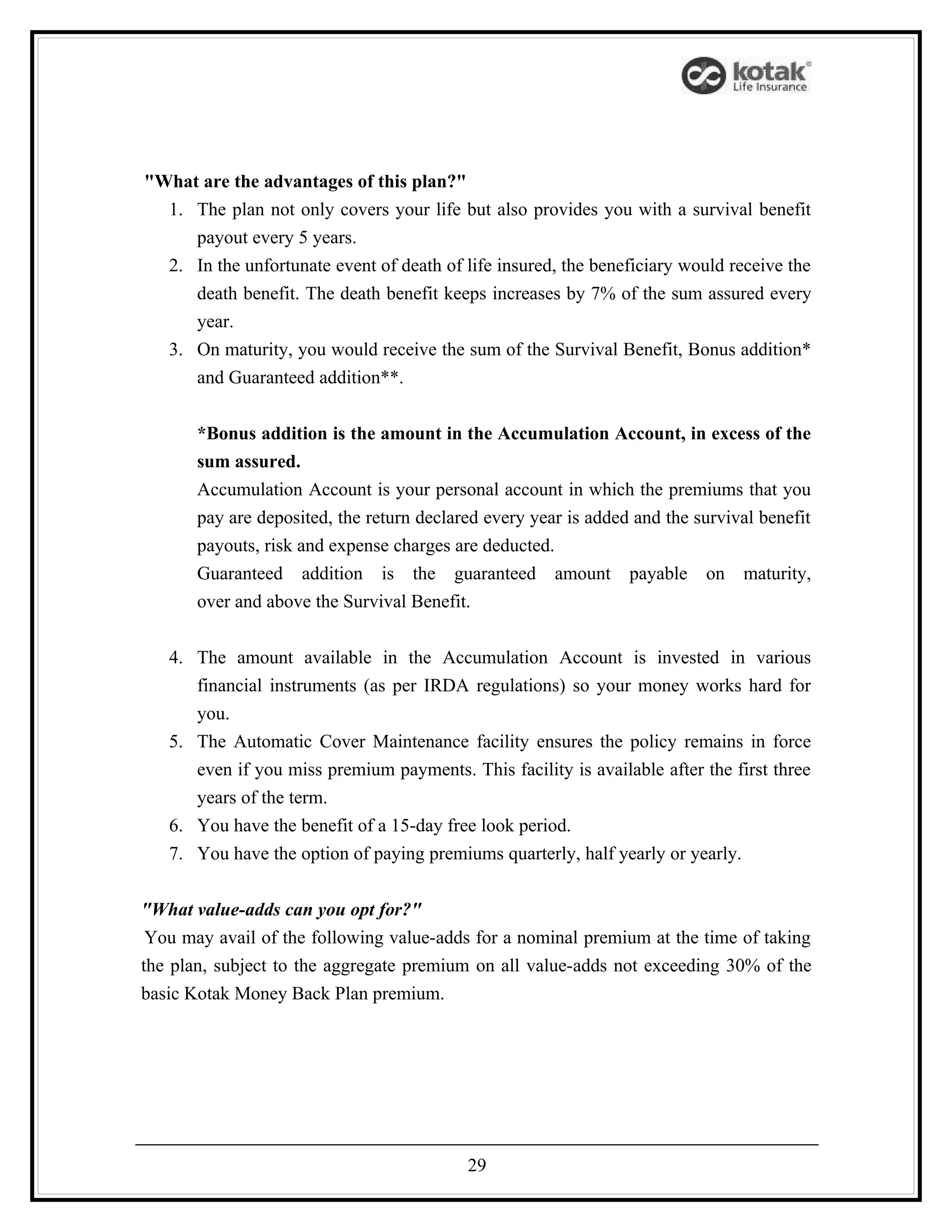 "What are the advantages of this plan?"
  1. The plan not only covers your life but also provides you with a survival benefit
     payout every 5 years.
  2. In the unfortunate event of death of life insured, the beneficiary would receive the
     death benefit. The death benefit keeps increases by 7% of the sum assured every
     year.
  3. On maturity, you would receive the sum of the Survival Benefit, Bonus addition*
     and Guaranteed addition**.


       *Bonus addition is the amount in the Accumulation Account, in excess of the
       sum assured.
       Accumulation Account is your personal account in which the premiums that you
       pay are deposited, the return declared every year is added and the survival benefit
       payouts, risk and expense charges are deducted.
       Guaranteed addition is the guaranteed amount payable on maturity,
       over and above the Survival Benefit.


   4. The amount available in the Accumulation Account is invested in various
      financial instruments (as per IRDA regulations) so your money works hard for
      you.
   5. The Automatic Cover Maintenance facility ensures the policy remains in force
      even if you miss premium payments. This facility is available after the first three
      years of the term.
   6. You have the benefit of a 15-day free look period.
   7. You have the option of paying premiums quarterly, half yearly or yearly.


"What value-adds can you opt for?"
 You may avail of the following value-adds for a nominal premium at the time of taking
the plan, subject to the aggregate premium on all value-adds not exceeding 30% of the
basic Kotak Money Back Plan premium.




                                           29
 