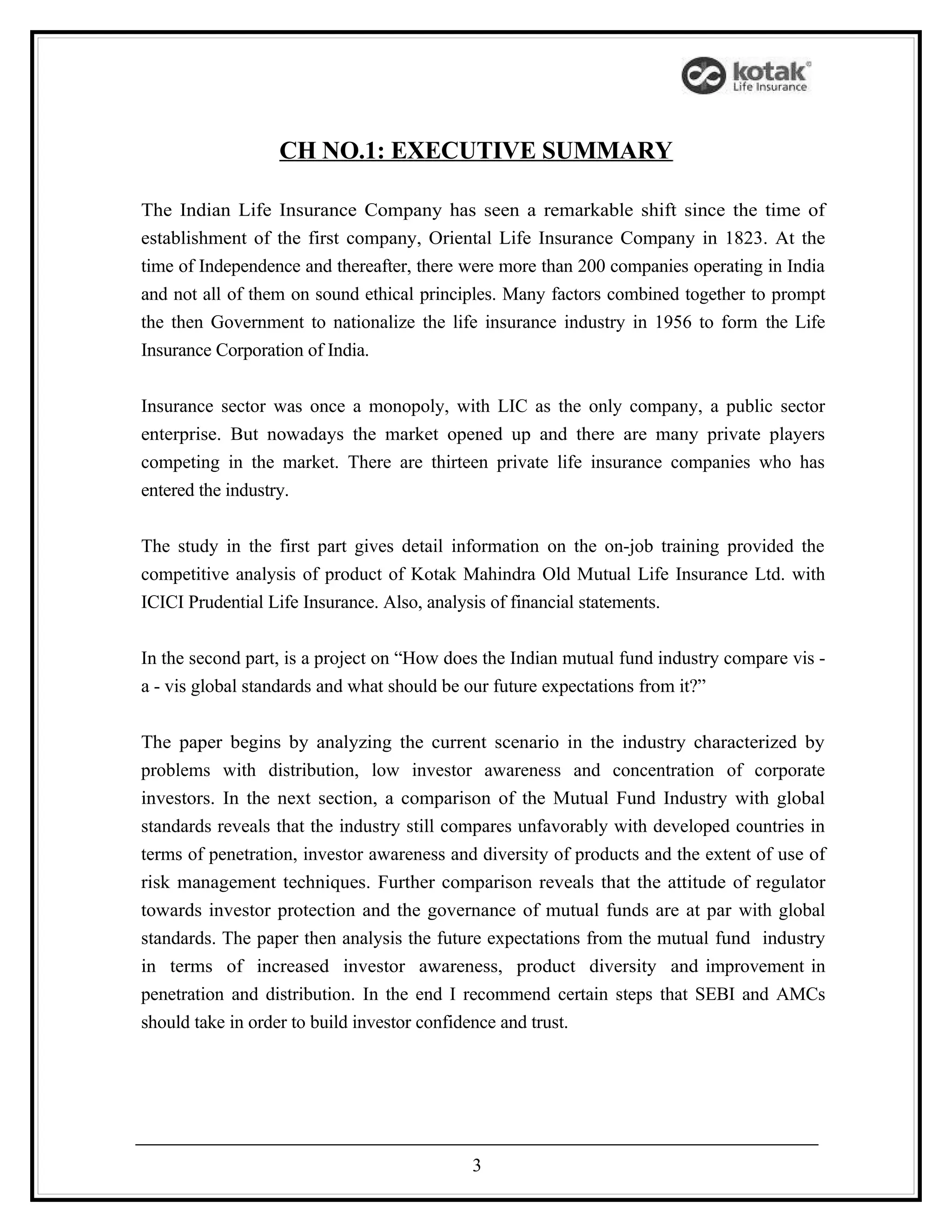 CH NO.1: EXECUTIVE SUMMARY

The Indian Life Insurance Company has seen a remarkable shift since the time of
establishment of the first company, Oriental Life Insurance Company in 1823. At the
time of Independence and thereafter, there were more than 200 companies operating in India
and not all of them on sound ethical principles. Many factors combined together to prompt
the then Government to nationalize the life insurance industry in 1956 to form the Life
Insurance Corporation of India.


Insurance sector was once a monopoly, with LIC as the only company, a public sector
enterprise. But nowadays the market opened up and there are many private players
competing in the market. There are thirteen private life insurance companies who has
entered the industry.


The study in the first part gives detail information on the on-job training provided the
competitive analysis of product of Kotak Mahindra Old Mutual Life Insurance Ltd. with
ICICI Prudential Life Insurance. Also, analysis of financial statements.


In the second part, is a project on “How does the Indian mutual fund industry compare vis -
a - vis global standards and what should be our future expectations from it?”


The paper begins by analyzing the current scenario in the industry characterized by
problems with distribution, low investor awareness and concentration of corporate
investors. In the next section, a comparison of the Mutual Fund Industry with global
standards reveals that the industry still compares unfavorably with developed countries in
terms of penetration, investor awareness and diversity of products and the extent of use of
risk management techniques. Further comparison reveals that the attitude of regulator
towards investor protection and the governance of mutual funds are at par with global
standards. The paper then analysis the future expectations from the mutual fund industry
in terms of increased investor awareness, product diversity and improvement in
penetration and distribution. In the end I recommend certain steps that SEBI and AMCs
should take in order to build investor confidence and trust.




                                            3
 