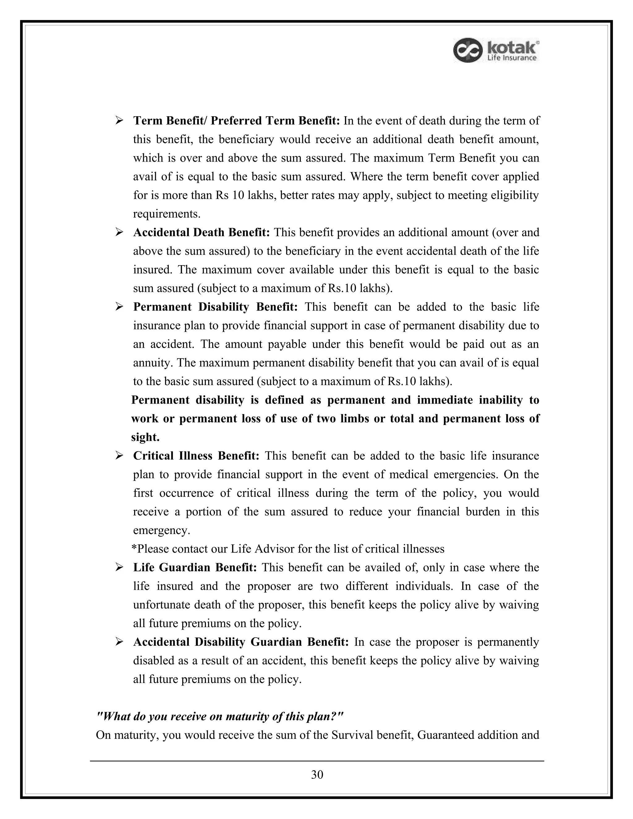  Term Benefit/ Preferred Term Benefit: In the event of death during the term of
     this benefit, the beneficiary would receive an additional death benefit amount,
     which is over and above the sum assured. The maximum Term Benefit you can
     avail of is equal to the basic sum assured. Where the term benefit cover applied
     for is more than Rs 10 lakhs, better rates may apply, subject to meeting eligibility
     requirements.
    Accidental Death Benefit: This benefit provides an additional amount (over and
     above the sum assured) to the beneficiary in the event accidental death of the life
     insured. The maximum cover available under this benefit is equal to the basic
     sum assured (subject to a maximum of Rs.10 lakhs).
    Permanent Disability Benefit: This benefit can be added to the basic life
     insurance plan to provide financial support in case of permanent disability due to
     an accident. The amount payable under this benefit would be paid out as an
     annuity. The maximum permanent disability benefit that you can avail of is equal
     to the basic sum assured (subject to a maximum of Rs.10 lakhs).
     Permanent disability is defined as permanent and immediate inability to
     work or permanent loss of use of two limbs or total and permanent loss of
     sight.
    Critical Illness Benefit: This benefit can be added to the basic life insurance
     plan to provide financial support in the event of medical emergencies. On the
     first occurrence of critical illness during the term of the policy, you would
     receive a portion of the sum assured to reduce your financial burden in this
     emergency.
     *Please contact our Life Advisor for the list of critical illnesses
    Life Guardian Benefit: This benefit can be availed of, only in case where the
     life insured and the proposer are two different individuals. In case of the
     unfortunate death of the proposer, this benefit keeps the policy alive by waiving
     all future premiums on the policy.
    Accidental Disability Guardian Benefit: In case the proposer is permanently
     disabled as a result of an accident, this benefit keeps the policy alive by waiving
     all future premiums on the policy.


"What do you receive on maturity of this plan?"
On maturity, you would receive the sum of the Survival benefit, Guaranteed addition and


                                          30
 