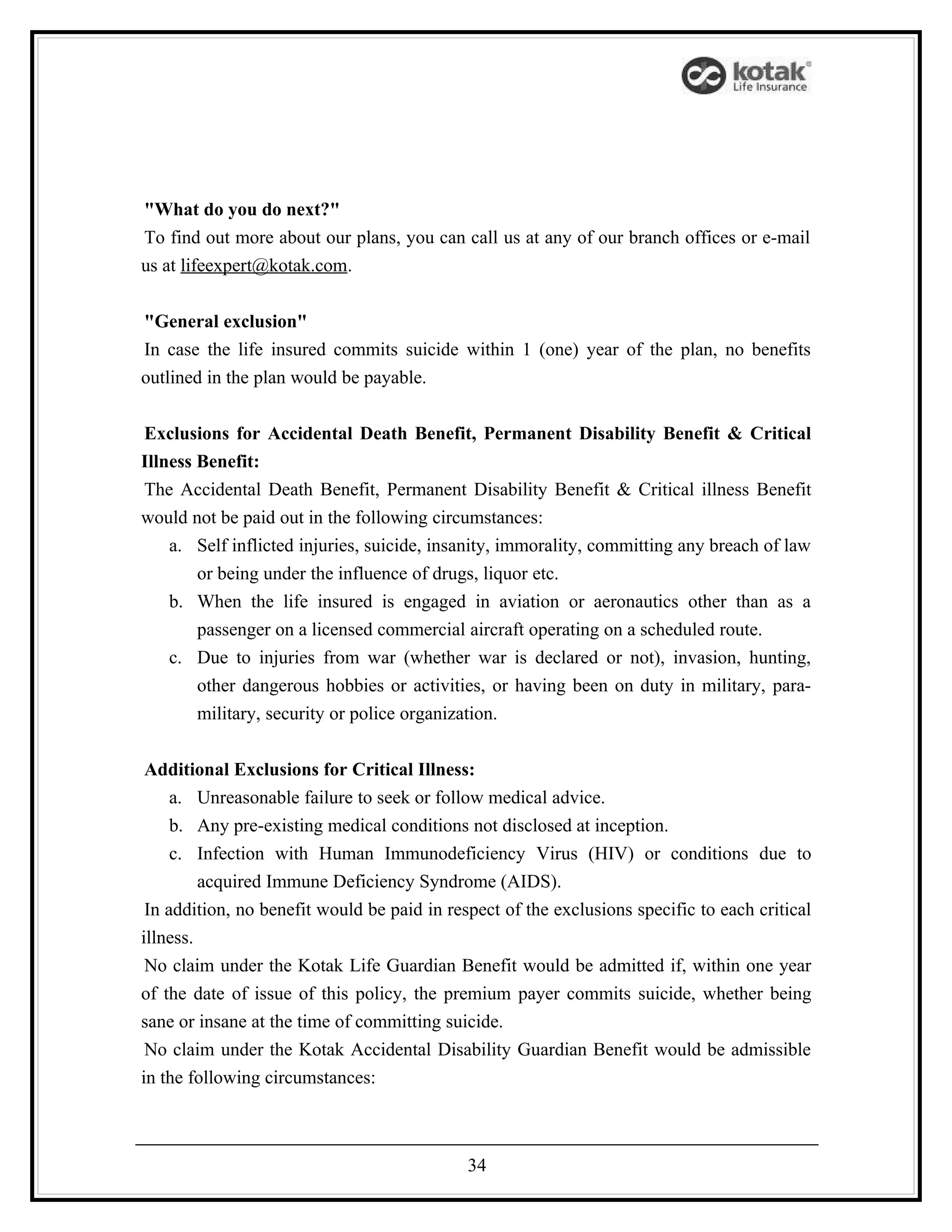 "What do you do next?"
To find out more about our plans, you can call us at any of our branch offices or e-mail
us at lifeexpert@kotak.com.


"General exclusion"
In case the life insured commits suicide within 1 (one) year of the plan, no benefits
outlined in the plan would be payable.


Exclusions for Accidental Death Benefit, Permanent Disability Benefit & Critical
Illness Benefit:
The Accidental Death Benefit, Permanent Disability Benefit & Critical illness Benefit
would not be paid out in the following circumstances:
    a. Self inflicted injuries, suicide, insanity, immorality, committing any breach of law
        or being under the influence of drugs, liquor etc.
    b. When the life insured is engaged in aviation or aeronautics other than as a
        passenger on a licensed commercial aircraft operating on a scheduled route.
    c. Due to injuries from war (whether war is declared or not), invasion, hunting,
        other dangerous hobbies or activities, or having been on duty in military, para-
        military, security or police organization.


 Additional Exclusions for Critical Illness:
     a. Unreasonable failure to seek or follow medical advice.
     b. Any pre-existing medical conditions not disclosed at inception.
     c. Infection with Human Immunodeficiency Virus (HIV) or conditions due to
         acquired Immune Deficiency Syndrome (AIDS).
 In addition, no benefit would be paid in respect of the exclusions specific to each critical
illness.
 No claim under the Kotak Life Guardian Benefit would be admitted if, within one year
of the date of issue of this policy, the premium payer commits suicide, whether being
sane or insane at the time of committing suicide.
 No claim under the Kotak Accidental Disability Guardian Benefit would be admissible
in the following circumstances:



                                             34
 