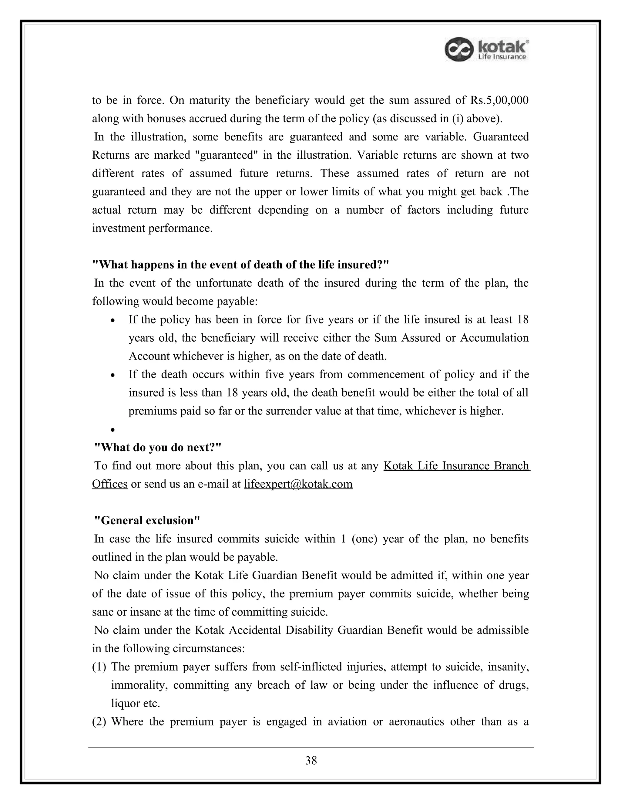 to be in force. On maturity the beneficiary would get the sum assured of Rs.5,00,000
along with bonuses accrued during the term of the policy (as discussed in (i) above).
 In the illustration, some benefits are guaranteed and some are variable. Guaranteed
Returns are marked "guaranteed" in the illustration. Variable returns are shown at two
different rates of assumed future returns. These assumed rates of return are not
guaranteed and they are not the upper or lower limits of what you might get back .The
actual return may be different depending on a number of factors including future
investment performance.


"What happens in the event of death of the life insured?"
 In the event of the unfortunate death of the insured during the term of the plan, the
following would become payable:
    • If the policy has been in force for five years or if the life insured is at least 18
        years old, the beneficiary will receive either the Sum Assured or Accumulation
        Account whichever is higher, as on the date of death.
    • If the death occurs within five years from commencement of policy and if the
        insured is less than 18 years old, the death benefit would be either the total of all
        premiums paid so far or the surrender value at that time, whichever is higher.
   •
"What do you do next?"
To find out more about this plan, you can call us at any Kotak Life Insurance Branch
Offices or send us an e-mail at lifeexpert@kotak.com


 "General exclusion"
 In case the life insured commits suicide within 1 (one) year of the plan, no benefits
outlined in the plan would be payable.
 No claim under the Kotak Life Guardian Benefit would be admitted if, within one year
of the date of issue of this policy, the premium payer commits suicide, whether being
sane or insane at the time of committing suicide.
 No claim under the Kotak Accidental Disability Guardian Benefit would be admissible
in the following circumstances:
(1) The premium payer suffers from self-inflicted injuries, attempt to suicide, insanity,
     immorality, committing any breach of law or being under the influence of drugs,
     liquor etc.
(2) Where the premium payer is engaged in aviation or aeronautics other than as a


                                             38
 