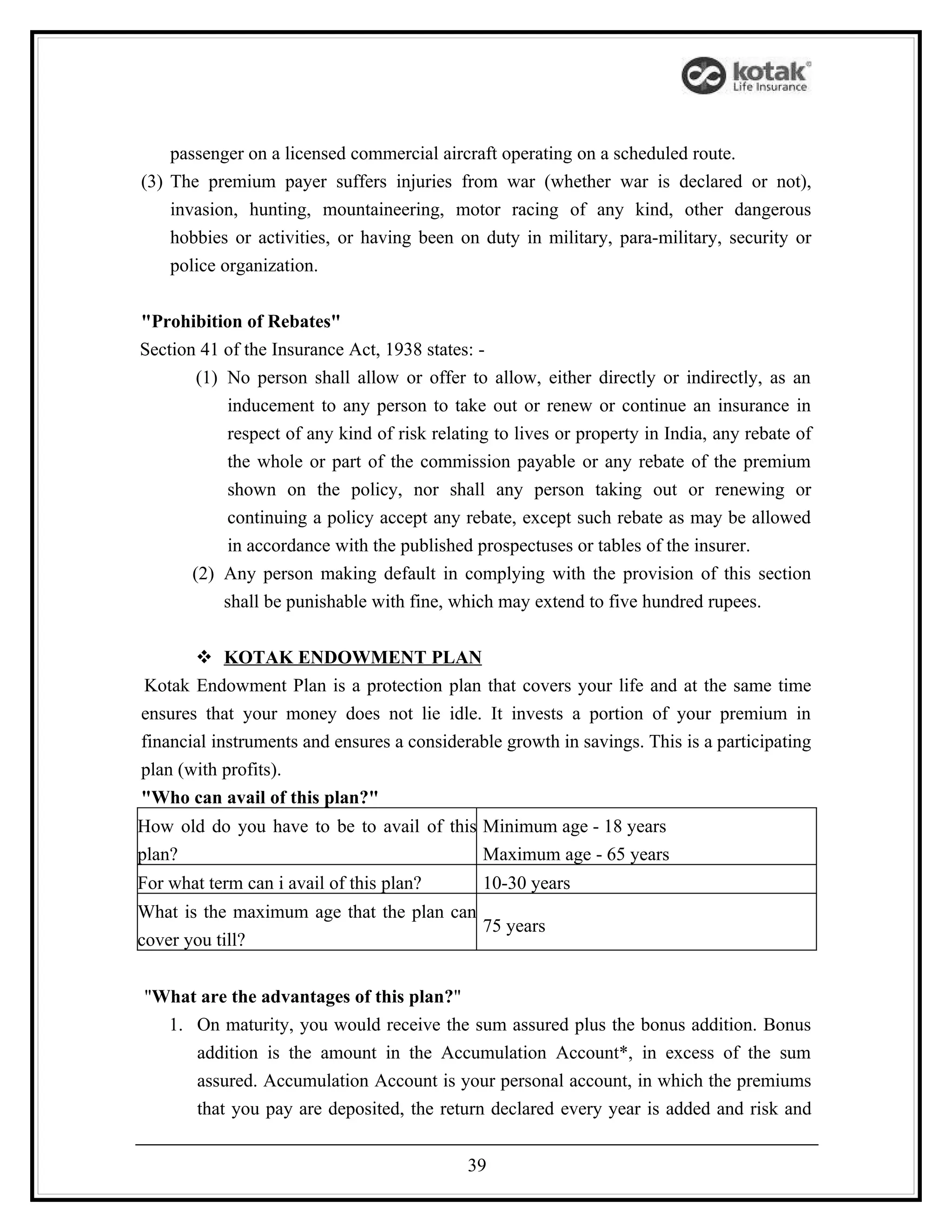 passenger on a licensed commercial aircraft operating on a scheduled route.
(3) The premium payer suffers injuries from war (whether war is declared or not),
    invasion, hunting, mountaineering, motor racing of any kind, other dangerous
    hobbies or activities, or having been on duty in military, para-military, security or
    police organization.


"Prohibition of Rebates"
Section 41 of the Insurance Act, 1938 states: -
        (1) No person shall allow or offer to allow, either directly or indirectly, as an
            inducement to any person to take out or renew or continue an insurance in
            respect of any kind of risk relating to lives or property in India, any rebate of
            the whole or part of the commission payable or any rebate of the premium
            shown on the policy, nor shall any person taking out or renewing or
            continuing a policy accept any rebate, except such rebate as may be allowed
            in accordance with the published prospectuses or tables of the insurer.
       (2) Any person making default in complying with the provision of this section
            shall be punishable with fine, which may extend to five hundred rupees.


        KOTAK ENDOWMENT PLAN
 Kotak Endowment Plan is a protection plan that covers your life and at the same time
ensures that your money does not lie idle. It invests a portion of your premium in
financial instruments and ensures a considerable growth in savings. This is a participating
plan (with profits).
"Who can avail of this plan?"
How old do you have to be to avail of this Minimum age - 18 years
plan?                                      Maximum age - 65 years
For what term can i avail of this plan?        10-30 years
What is the maximum age that the plan can
                                          75 years
cover you till?


"What are the advantages of this plan?"
  1. On maturity, you would receive the sum assured plus the bonus addition. Bonus
     addition is the amount in the Accumulation Account*, in excess of the sum
     assured. Accumulation Account is your personal account, in which the premiums
     that you pay are deposited, the return declared every year is added and risk and


                                             39
 