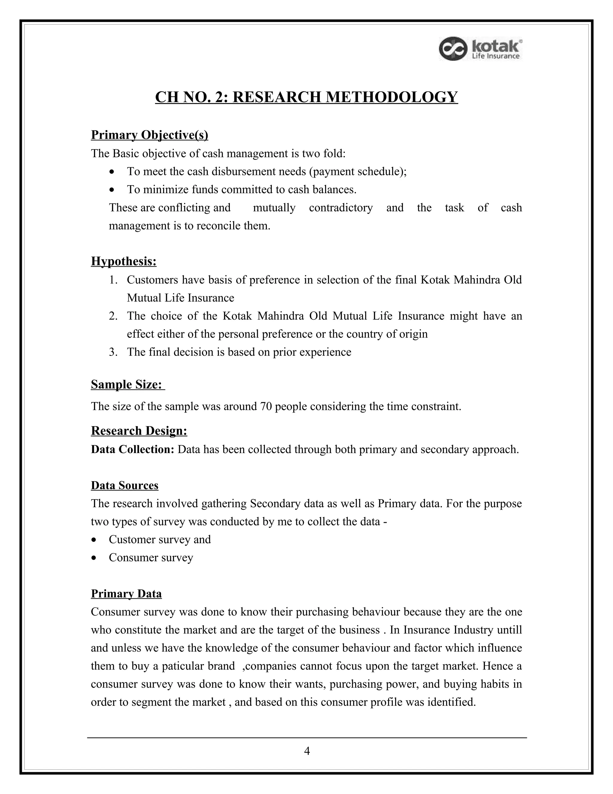 CH NO. 2: RESEARCH METHODOLOGY

Primary Objective(s)
The Basic objective of cash management is two fold:
   • To meet the cash disbursement needs (payment schedule);
   • To minimize funds committed to cash balances.
   These are conflicting and    mutually      contradictory   and   the   task   of   cash
   management is to reconcile them.

Hypothesis:
   1. Customers have basis of preference in selection of the final Kotak Mahindra Old
      Mutual Life Insurance
   2. The choice of the Kotak Mahindra Old Mutual Life Insurance might have an
      effect either of the personal preference or the country of origin
   3. The final decision is based on prior experience

Sample Size:
The size of the sample was around 70 people considering the time constraint.

Research Design:
Data Collection: Data has been collected through both primary and secondary approach.


Data Sources
The research involved gathering Secondary data as well as Primary data. For the purpose
two types of survey was conducted by me to collect the data -
• Customer survey and
• Consumer survey


Primary Data
Consumer survey was done to know their purchasing behaviour because they are the one
who constitute the market and are the target of the business . In Insurance Industry untill
and unless we have the knowledge of the consumer behaviour and factor which influence
them to buy a paticular brand ,companies cannot focus upon the target market. Hence a
consumer survey was done to know their wants, purchasing power, and buying habits in
order to segment the market , and based on this consumer profile was identified.



                                            4
 
