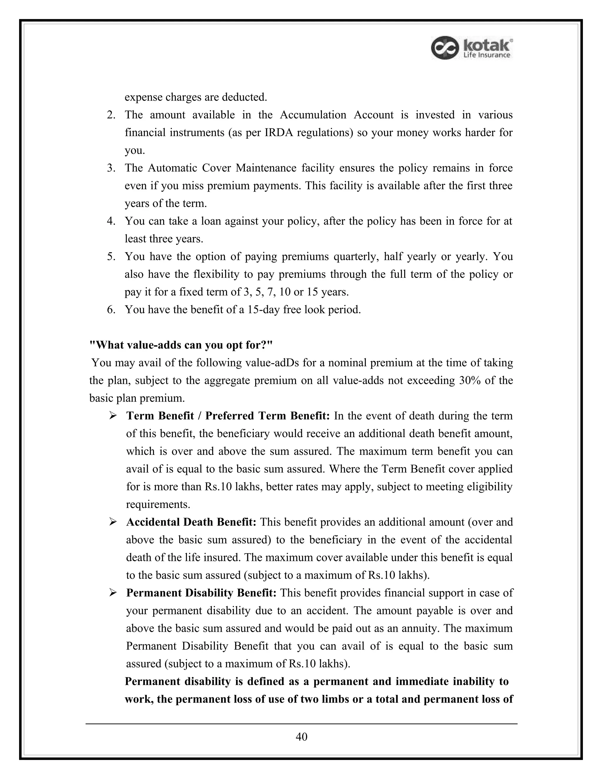 expense charges are deducted.
   2.   The amount available in the Accumulation Account is invested in various
        financial instruments (as per IRDA regulations) so your money works harder for
        you.
   3.   The Automatic Cover Maintenance facility ensures the policy remains in force
        even if you miss premium payments. This facility is available after the first three
        years of the term.
   4.   You can take a loan against your policy, after the policy has been in force for at
        least three years.
   5.   You have the option of paying premiums quarterly, half yearly or yearly. You
        also have the flexibility to pay premiums through the full term of the policy or
        pay it for a fixed term of 3, 5, 7, 10 or 15 years.
   6.   You have the benefit of a 15-day free look period.


"What value-adds can you opt for?"
 You may avail of the following value-adDs for a nominal premium at the time of taking
the plan, subject to the aggregate premium on all value-adds not exceeding 30% of the
basic plan premium.
     Term Benefit / Preferred Term Benefit: In the event of death during the term
        of this benefit, the beneficiary would receive an additional death benefit amount,
        which is over and above the sum assured. The maximum term benefit you can
        avail of is equal to the basic sum assured. Where the Term Benefit cover applied
        for is more than Rs.10 lakhs, better rates may apply, subject to meeting eligibility
        requirements.
     Accidental Death Benefit: This benefit provides an additional amount (over and
        above the basic sum assured) to the beneficiary in the event of the accidental
        death of the life insured. The maximum cover available under this benefit is equal
        to the basic sum assured (subject to a maximum of Rs.10 lakhs).
     Permanent Disability Benefit: This benefit provides financial support in case of
        your permanent disability due to an accident. The amount payable is over and
        above the basic sum assured and would be paid out as an annuity. The maximum
        Permanent Disability Benefit that you can avail of is equal to the basic sum
        assured (subject to a maximum of Rs.10 lakhs).
        Permanent disability is defined as a permanent and immediate inability to
        work, the permanent loss of use of two limbs or a total and permanent loss of


                                            40
 